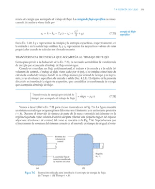 7.4 EXERGÍA DE FLUJO 331
rencia de exergía que acompaña al trabajo de flujo. La exergía de flujo específica es conse-
cuencia de ambas y viene dada por
(7.20)
En la Ec. 7.20, h y s representan la entalpía y la entropía especifícas, respectivamente, en
la entrada o en la salida bajo análisis; h0 y s0 representan los respectivos valores de estas
propiedades cuando se calculan en el estado muerto.
TRANSFERENCIA DE EXERGÍA QUE ACOMPAÑA AL TRABAJO DE FLUJO
Como paso previo a la deducción de la Ec. 7.20, es necesario contabilizar la transferencia
de exergía que acompaña al trabajo de flujo como sigue.
Cuando se considera un flujo unidimensional, el trabajo a la entrada y a la salida del
volumen de control, el trabajo de flujo, viene dado por (pv), si se emplea como base de
cálculo la unidad de tiempo, donde es el flujo másico por unidad de tiempo, p es la pre-
sión, y v es el volumen específico a la entrada o salida (Sec. 4.2.1). El objetivo de la presente
discusión es introducir la siguiente expresión, que contabiliza la transferencia de exergía
que acompaña al trabajo de flujo:
= (7.21)
Vamos a desarrollar la Ec. 7.21 para el caso mostrado en la Fig. 7.6. La figura muestra
un sistema cerrado que ocupa regiones diferentes en el instante t y en un instante posterior
t + Δt. Durante el intervalo de tiempo Δt parte de la masa contenida inicialmente en la
región etiquetada como volumen de control sale para rellenar una pequeña región del espacio
adyacente al volumen de control, tal como se muestra en la Fig. 7.6b. Supondremos que
el incremento de volumen del sistema cerrado en el intervalo de tiempo Δt es igual al volu-
Figura 7.6 Ilustración utilizada para introducir el concepto de exergía de flujo.
(a) Tiempo t. (b) Tiempo t + Δt.
af h h0 T0 s s0

( )

C
2
2
------
- gz
 


exergía de flujo
específica
ṁ
ṁ
Transferencia de exergía por unidad de
tiempo que acompaña al trabajo de flujo
ṁ pv p0 v

( )
La cantidad fija de
materia considerada
se muestra en color
(a) (b)
Frontera del
volumen de
control
Región s
ms, vs
 