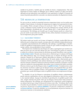 18 CAPÍTULO 1. PARA EMPEZAR: CONCEPTOS Y DEFINICIONES
medida de la presión y también para las medidas de fuerza y desplazamiento. Otro tipo
importante de sensor emplea un diafragma que se deflecta cuando se le aplica una fuerza,
alterando así una inductancia, una resistencia o una capacitancia. La figura 1.8 muestra un
sensor de presión piezoeléctrico conectado a un sistema automático de adquisición de datos.
1.6 MEDIDA DE LA TEMPERATURA
En esta sección se estudia la propiedad intensiva temperatura junto con los medios para
medirla. Como la fuerza, el concepto de temperatura se origina con la percepción de nues-
tros sentidos. Dicho concepto se basa en la noción de “calor” o “frío” que transmite un
cuerpo. Utilizamos nuestro sentido del tacto para distinguir los cuerpos calientes de los
fríos ordenándolos y decidiendo que 1 es más caliente que 2, 2 más caliente que 3, y así
sucesivamente. Sin embargo, por sensible que el cuerpo humano pueda ser, somos inca-
paces de medir con precisión esta cualidad. Es decir, deben diseñarse termómetros y esca-
las de temperatura para poder medirla.
1.6.1 EQUILIBRIO TÉRMICO
Del mismo modo que sucede con la masa, la longitud y el tiempo, resulta difícil dar una
definición para la temperatura usando conceptos que estén definidos independientemente
o aceptados como fundamento de la definición. Sin embargo, es posible llegar a entender
la idea de igualdad de temperaturas usando el hecho de que cuando la temperatura de un
cuerpo cambia, otras propiedades lo hacen también.
Para ilustrar esto consideremos dos bloques de cobre y supongamos que nuestros sen-
tidos nos dicen que uno está más caliente que otro. Si los bloques se ponen en contacto y
se aíslan de su entorno, interaccionan de una forma que puede describirse como una inte-
racción térmica (calor). Durante esta interacción se observará que el volumen del bloque
más cálido disminuye algo con el tiempo mientras que el volumen del bloque más frío
aumenta. Después no se observarán cambios adicionales de volumen y los bloques pro-
ducirán una sensación igualmente cálida (o fría). De modo similar, observaremos que la
resistencia eléctrica del bloque más caliente disminuye con el tiempo y que la del bloque
más frío aumenta; al final las resistencias eléctricas también resultarán constantes. Cuando
todos los cambios de estas propiedades observables cesen, la interacción habrá concluido.
Diremos entonces que los dos bloques están en equilibrio térmico. Consideraciones como
las anteriores nos llevan a inferir que los bloques tienen una propiedad física que deter-
mina cuándo están en equilibrio térmico. Esta propiedad se llama temperatura, y puede
postularse que cuando dos bloques están en equilibrio térmico sus temperaturas son igua-
les.
La velocidad a la que los bloques se aproximan al equilibrio térmico conjuntamente
puede reducirse separándolos con una capa delgada de poliestireno, lana de roca, corcho
u otro material aislante. Aunque la velocidad de aproximación al equilibrio puede redu-
cirse, ningún material real puede evitar que los bloques interaccionen hasta alcanzar la
misma temperatura. Sin embargo, por extrapolación de la experiencia, puede imaginarse
un aislante ideal tal que evitase la interacción térmica entre ellos. Tal aislante ideal recibe
el nombre de pared adiabática. Cuando un sistema encerrado por una pared adiabática sigue
un proceso, tal proceso es un proceso adiabático. Un proceso a temperatura constante es
un proceso isotermo. Un proceso adiabático no es necesariamente un proceso isotermo, ni
un proceso isotermo es necesariamente adiabático.
interacción térmica
(calor)
equilibrio térmico
temperatura
proceso adiabático
proceso isotermo
 