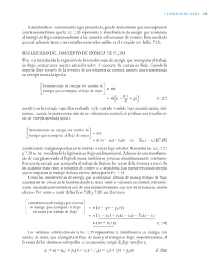 7.4 EXERGÍA DE FLUJO 333
Extendiendo el razonamiento aquí presentado, puede demostrarse que una expresión
con la misma forma que la Ec. 7.26 representa la transferencia de exergía que acompaña
al trabajo de flujo correspondiente a las entradas del volumen de control. Este resultado
general aplicable tanto a las entradas como a las salidas es el recogido por la Ec. 7.21.
DESARROLLO DEL CONCEPTO DE EXERGÍA DE FLUJO
Una vez introducida la expresión de la transferencia de exergía que acompaña al trabajo
de flujo, centraremos nuestra atención sobre el concepto de exergía de flujo. Cuando la
materia fluye a través de la frontera de un volumen de control, existirá una transferencia
de energía asociada igual a
(7.27)
donde e es la energía específica evaluada en la entrada o salida bajo consideración. Asi-
mismo, cuando la masa entra o sale de un volumen de control, se produce una transferen-
cia de exergía asociada igual a
(7.28)
donde a es la exergía específica en la entrada o salida bajo estudio. Al escribir las Ecs. 7.27
y 7.28 se ha considerado la hipótesis de flujo unidimensional. Además de una transferen-
cia de exergía asociada al flujo de masa, también se produce simultáneamente una trans-
ferencia de exergía que acompaña al trabajo de flujo en las zonas de la frontera a través de
las cuales la masa entra al volumen de control o lo abandona. Las transferencias de exergía
que acompañan al trabajo de flujo vienen dadas por la Ec. 7.21.
Como las transferencias de exergía que acompañan al flujo de masa y trabajo de flujo
ocurren en las zonas de la frontera donde la masa entra al volumen de control o lo aban-
dona, resultará conveniente el uso de una expresión simple que nos dé la suma de ambos
efectos. Por tanto, a partir de las Ecs. 7.21 y 7.28, escribiremos:
(7.29)
Los términos subrayados en la Ec. 7.29 representan la transferencia de exergía, por
unidad de masa, que acompaña al flujo de masa y al trabajo de flujo, respectivamente. A
la suma de los términos subrayados se la denomina exergía de flujo específica af
(7.30a)
Transferencia de energía por unidad de
tiempo que acompaña al flujo de masa
ṁe
=
ṁ u
C2
2
------
- gz
 
⎝ ⎠
⎛ ⎞
=
Transferencia de exergía por unidad de
tiempo que acompaña al flujo de masa
ṁa
=
ṁ e u0

( ) p0 v v0

( ) T0 s s0

( )


[ ]
=
Transferencia de exergía por unidad
de tiempo que acompaña al flujo
de masa y al trabajo de flujo
ṁ a pv p0v

( )

[ ]
=
ṁ e u0

( ) p0 v v0

( ) T0 s s0

( )


[
=
+ pv p0v

( )]
af e u0

( ) p0 v v0

( ) T0 s s0

( )
 pv p0v

( )
 

 