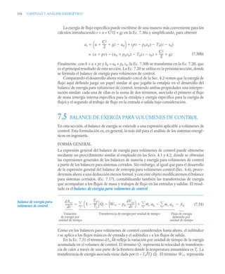 334 CAPITULO 7. ANÁLISIS EXERGÉTICO
La exergía de flujo específica puede escribirse de una manera más conveniente para los
cálculos introduciendo e = u + C2
/2 + gz en la Ec. 7.30a y simplificando, para obtener
(7.30b)
Finalmente, con h = u + pv y h0 = u0 + p0 v0, la Ec. 7.30b se transforma en la Ec. 7.20, que
es el principal resultado de esta sección. La Ec. 7.20 se utiliza en la próxima sección, donde
se formula el balance de exergía para volúmenes de control.
Comparando el desarrollo ahora realizado con el de la Sec. 4.2 vemos que la exergía de
flujo aquí definida juega un papel similar al que jugaba la entalpía en el desarrollo del
balance de energía para volúmenes de control, teniendo ambas propiedades una interpre-
tación similar: cada una de ellas es la suma de dos términos, asociado el primero al flujo
de masa (energía interna específica para la entalpía y exergía específica para la exergía de
flujo) y el segundo al trabajo de flujo en la entrada o salida bajo consideración.
7.5 BALANCE DE EXERGÍA PARA VOLÚMENES DE CONTROL
En esta sección, el balance de exergía se extiende a una expresión aplicable a volúmenes de
control. Esta formulación es, en general, la más útil para el análisis de los sistemas energé-
ticos en ingeniería.
FORMA GENERAL
La expresión general del balance de exergía para volúmenes de control puede obtenerse
mediante un procedimiento similar al empleado en las Secs. 4.1 y 4.2, donde se obtenían
las expresiones generales de los balances de materia y energía para volúmenes de control
a partir de los balances para sistemas cerrados. Sin embargo, al igual que para el desarrollo
de la expresión general del balance de entropía para volúmenes control (Sec. 6.6), proce-
deremos ahora a una deducción menos formal, y con este objeto modificaremos el balance
para sistemas cerrados, (Ec. 7.17), contabilizando también las transferencias de exergía
que acompañan a los flujos de masa y trabajos de flujo en las entradas y salidas. El resul-
tado es el balance de exergía para volúmenes de control
(7.31)
Como en los balances para volúmenes de control considerados hasta ahora, el subíndice
e se aplica a los flujos másicos de entrada y el subíndice s a los flujos de salida.
En la Ec. 7.31 el término dAvc /dt refleja la variación por unidad de tiempo de la exergía
acumulada en el volumen de control. El término representa la velocidad de transferen-
cia de calor a través de una parte de la frontera donde la temperatura instantánea es Tj. La
transferencia de exergía asociada viene dada por (1 – T0 /Tj) . El término representa
af u
C2
2
------
- gz u0

 
⎝ ⎠
⎛ ⎞ pv p0v0

( ) T0 s s0

( )



u pv

( ) u0 p0v0

( )
 T0 s s0

( )

C2
2
------
- gz
 
=
balance de exergía para
volúmenes de control
dAvc
dt
----------- 1
T0
Tj
-----
-

⎝ ⎠
⎛ ⎞ Q̇j Ẇvc p0
dVvc
dt
-----------

⎝ ⎠
⎛ ⎞
 ṁe afe ṁs afs
s


e


j
 Ȧd


Variación
de exergía por
Transferencia de exergía por unidad de tiempo Flujo de exergía
destruida por
unidad de tiempo unidad de tiempo
Q̇j
Q̇j Ẇvc
 
