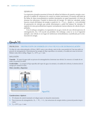 336 CAPITULO 7. ANÁLISIS EXERGÉTICO
EJEMPLOS
Los siguientes ejemplos muestran la forma de utilizar los balances de materia, energía y exer-
gía para el análisis de volúmenes de control en estado estacionario. El manejo adecuado de
las tablas de datos termodinámicos también desempeña un papel importante a la hora de
alcanzar las soluciones. Cuando la destrucción de exergía deba ser calculada, podrá
hacerse a través del balance de exergía o a partir de donde es la velocidad
de generación de entropía que puede determinarse a partir del balance de entropía. El
segundo de estos procedimientos requiere normalmente menos esfuerzo de cálculo de pro-
piedades.
Con el enfoque energético, la expansión de un gas a través de una válvula (proceso de
estrangulación, Sec. 4.3) sucede sin pérdidas. Sin embargo, como se ve en el siguiente
ejemplo, una válvula es un lugar de ineficiencia termodinámica cuantificada por la des-
trucción de exergía.
Ȧd
Ȧd T0 ˙vc,
 ˙vc
Ejemplo 7.5
PROBLEMA DESTRUCCIÓN DE EXERGÍA EN UNA VÁLVULA DE ESTRANGULACIÓN
Un flujo de calor sobrecalentado a 30 bar y 280°C entra a una válvula y sale de ella a una presión de 5 bar tras sufrir un
proceso de estrangulación. Determínense las exergías de flujo específicas a la entrada y a la salida así como la irreversi-
bilidad, todas ellas en kJ/kg. Hágase T0 = 25°C, p0 = 1 atm.
SOLUCIÓN
Conocido: El vapor de agua sufre un proceso de estrangulación al atravesar una válvula. Se conocen o el estado de en-
trada y la presión de salida.
Se debe hallar: La exergía de flujo específica del vapor de agua a la entrada y a la salida de la válvula y la destrucción de
exergía por unidad de masa.
Datos conocidos y diagramas:
Figura E.7.5
Consideraciones e hipótesis:
1. El volumen de control mostrado en la figura opera en situación estacionaria.
2. Para el proceso de estrangulación, y las variaciones de energía cinética y potencial pueden despre-
ciarse.
3. T0 = 25°C y p0 = 1 atm.
Vapor
30 bar
280° C
1 2
5 bar
Q̇vc Ẇvc 0,
 
 
