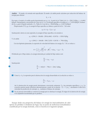7.5 BALANCE DE EXERGÍA PARA VOLÚMENES DE CONTROL 337
Aunque desde una perspectiva del balance de energía los intercambiadores de calor
operan sin pérdidas si olvidamos las fugas, hay un punto de ineficiencia termodinámica
cuantificada por la exergía destruida, como se muestra en el siguiente ejemplo.
Análisis: El estado a la entrada está especificado. El estado a la salida puede calcularse por reducción del balance de
energía para obtener
h2 = h1
Por tanto, el estado a la salida queda determinado por p2 y h2. A partir de la Tabla A–4, h1 = 2941,3 kJ/kg, s1 = 6,4462
kJ/kg·K. Interpolando a una presión de 5 bar con h2 = h1, la entropía específica a la salida es s2 = 7,2333 kJ/kg·K. Evaluan-
do h0 y s0 para el líquido saturado a T0, Tabla A–2, nos da h0 = 104,88 kJ/kg, s0 = 0,3674 kJ/kg·K.
Despreciando C2
/2 y gz, la exergía de flujo específica se obtiene a partir de la Ec. 7.20 como
af = h – h0 – T0 (s – s0)
Sustituyendo valores en esta expresión, la exergía de flujo específica a la entrada es
af1 = (2941,3 – 104,88) – 298 (6,4462 – 0,3674) = 1024,9 kJ/kg
Y a la salida
af2 = (2941,3 – 104,88) – 298 (7,2333 – 0,3674) = 790,4 kJ/kg
Con las hipótesis planteadas, la expresión de velocidad del balance de exergía, Ec. 7.35, se reduce a
Dividiendo por el flujo másico, la exergía destruida por unidad de flujo másico será
Sustituyendo
 Como h1 = h2, la expresión para la destrucción de exergía desarrollada en la solución se reduce a
Así, la destrucción de exergía puede determinarse conociendo solamente T0 y las entropías específicas s1 y s2. La
ecuación anterior puede obtenerse alternativamente a partir de la relación calculando el valor de la
velocidad de producción de entropía mediante el balance de entropía.
 En un proceso irreversible se conserva la energía pero se destruye la exergía. El origen de la destrucción de exergía
es la expansión incontrolada que se produce.
0 1
T0
Tj
-----
-

⎝ ⎠
⎛ ⎞
0
Q̇j
j

 Ẇvc
0
 ṁ af1 af2

( ) Ȧd


1 Ȧd
ṁ
-----
- af1 af2

( )

2 Ȧd
ṁ
-----
- 1024,9 790,4
 234 5 kJ/kg
,
 
Ȧd
ṁ
-----
- T0 s2 s1

( )

Ȧd T0 ˙vc,

˙vc
 