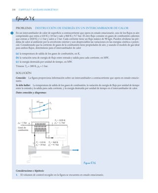 338 CAPITULO 7. ANÁLISIS EXERGÉTICO
Ejemplo 7.6
PROBLEMA DESTRUCCIÓN DE EXERGÍA EN UN INTERCAMBIADOR DE CALOR
En un intercambiador de calor de superficie a contracorriente que opera en estado estacionario, uno de los flujos es aire
comprimido que entra a 610 K y 10 bar y sale a 860 K y 9,7 bar. El otro flujo consiste en gases de combustión calientes
que entran a 1020 K y 1,1 bar y salen a 1 bar. Cada corriente tiene un flujo másico de 90 kg/s. Pueden olvidarse las pér-
didas de calor al ambiente por la envolvente exterior y son despreciables las variaciones en las energías cinética o poten-
cial. Considerando que la corriente de gases de la combustión tiene propiedades de aire, y usando el modelo de gas ideal
para ambos flujos, determínese para el intercambiador de calor
(a) la temperatura de salida de los gases de combustión, en K,
(b) la variación neta de exergía de flujo entre entrada y salida para cada corriente, en MW,
(c) la exergía destruida por unidad de tiempo, en MW.
Tómese T0 = 300 K, p0 = 1 bar.
SOLUCIÓN
Conocido: La figura proporciona información sobre un intercambiador a contracorriente que opera en estado estacio-
nario.
Se debe hallar: La temperatura de salida de los gases de combustión, la variación de exergía de flujo por unidad de tiempo
entre la entrada y la salida para cada corriente, y la exergía destruida por unidad de tiempo en el intercambiador de calor.
Datos conocidos y diagramas:
Figura E.7.6
Consideraciones e hipótesis:
1. El volumen de control recogido en la figura se encuentra en estado estacionario.
1
T2 = 860 K
p2 = 9,7 bar
T1 = 610 K
p1 = 10 bar
T3 = 1020 K
p3 = 1,1 bar
T4
T3
ΔTmedia
T2
T1
p4 = 1 bar
1
2
3
4
Compresor
Aire
Turbina
Fuel
Gases de
combustión
Combustor
 