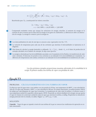 340 CAPITULO 7. ANÁLISIS EXERGÉTICO
Los dos próximos ejemplos proporcionan muestras adicionales de la contabilidad de la
exergía. El primero analiza una turbina de vapor con pérdidas de calor.
Resolviendo para y sustituyendo los valores conocidos
Comparando resultados vemos que aunque las variaciones de energía coinciden, el aumento de exergía en la
corriente de aire es menor que la reducción de exergía en los gases de combustión. La diferencia se debe a la destruc-
ción de exergía. La energía se conserva, pero la exergía no.
 Los intercambiadores de calor de este tipo se conocen como regeneradores (ver Sec. 9.7).
 La variación de temperatura para cada una de las corrientes que atraviesa el intercambiador se representa en el
diagrama.
 Otra forma de calcular la exergía destruida es utilizando donde es el ritmo de producción de
entropía calculado con el balance de entropía. Se deja como ejercicio.
 La exergía es destruida por las irreversibilidades asociadas con el rozamiento de los fluidos y la transferencia de calor
entre corrientes. El descenso de presión en las corrientes es un indicador de la irreversibilidad por rozamiento. La
diferencia de temperaturas entre ambas corrientes es un indicador de la irreversibilidad de la transferencia de calor.
0 1
T0
Tj
-----
-

⎝ ⎠
⎛ ⎞
0
j

 Q̇j Ẇvc
0
ṁ af1 af2

( )

 ṁ af3 af4

( ) Ȧd


4
Ȧd
Ȧd ṁ af1 af2

( ) ṁ af3 af4

( )


14,1 MW

( ) 16,93 MW
( )

= 2,83 MW

Ȧd T0
˙vc,
 ˙vc
Ejemplo 7.7
PROBLEMA CÁLCULO EXERGÉTICO EN UNA TURBINA DE VAPOR
Un flujo de vapor de agua entra a una turbina con una presión de 30 bar, una temperatura de 400°C, y una velocidad de
160 m/s. El vapor sale saturado a 100°C, y a una velocidad de 100 m/s. En estado estacionario, la turbina produce 540 kJ
de trabajo por cada kilogramo de vapor que la atraviesa. La transferencia de calor entre la turbina y el entorno ocurre a
una temperatura media de la superficie externa igual a 350 K. Desarrolle un cálculo detallado de la exergía neta que aporta
el vapor al volumen de control por unidad de masa de vapor que atraviesa la turbina, en kJ/kg. Despréciese la variación de
energía potencial entre la entrada y la salida. Hágase T0 = 25°C y p0 = 1 atm.
SOLUCIÓN
Conocido: Vapor de agua se expande a través de una turbina de la que se conocen las condiciones de operación en es-
tado estacionario.
 