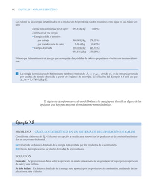 342 CAPITULO 7. ANÁLISIS EXERGÉTICO
El siguiente ejemplo muestra el uso del balance de exergía para identificar alguna de las
opciones que hay para mejorar el rendimiento termodinámico.
Los valores de las exergías determinados en la resolución del problema pueden resumirse como sigue en un balance con-
table
Exergía neta suministrada por el vapor: 691,84 kJ/kg (100%)
Distribución de esta exergía:
• Exergía cedida al exterior:
por trabajo 540,00 kJ/kg (78,05%)
por transferencia de calor 3,36 kJ/kg (0,49%)
• Exergía destruida 148,48 kJ/kg (21,46%)
691,84 kJ/kg (100,00%)
Nótese que la transferencia de exergía que acompaña a las pérdidas de calor es pequeña en relación con los otros térmi-
nos.
 La exergía destruida puede determinarse también empleando donde es la entropía generada
por unidad de tiempo deducida a partir del balance de entropía. La solución del Ejemplo 6.6 nos da que
kJ/kg ·K.
Ȧd T0 ˙vc ,
 ˙vc
˙vc/ṁ 0 4789
,

Ejemplo 7.8
PROBLEMA CÁLCULO EXERGÉTICO EN UN SISTEMA DE RECUPERACIÓN DE CALOR
Considérese el sistema del Ej. 4.10 como una opción a estudio para aprovechar los productos de la combustión elimina-
dos en un proceso industrial.
(a) Desarrolle un balance detallado de la exergía neta aportada por los productos de la combustión.
(b) Discuta las implicaciones de diseño derivadas de los resultados.
SOLUCIÓN
Conocido: Se proporcionan datos sobre la operación en estado estacionario de un generador de vapor por recuperación
de calor y una turbina.
Se debe hallar: Un balance detallado de la exergía neta aportada por los productos de combustión, analizando las im-
plicaciones para el diseño.
 