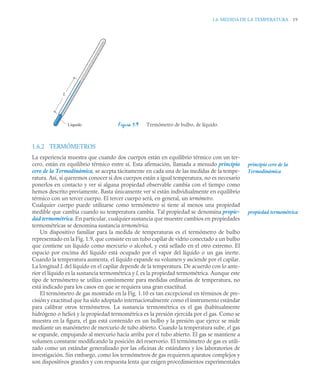 1.6 MEDIDA DE LA TEMPERATURA 19
1.6.2 TERMÓMETROS
La experiencia muestra que cuando dos cuerpos están en equilibrio térmico con un ter-
cero, están en equilibrio térmico entre sí. Esta afirmación, llamada a menudo principio
cero de la Termodinámica, se acepta tácitamente en cada una de las medidas de la tempe-
ratura. Así, si queremos conocer si dos cuerpos están a igual temperatura, no es necesario
ponerlos en contacto y ver si alguna propiedad observable cambia con el tiempo como
hemos descrito previamente. Basta únicamente ver si están individualmente en equilibrio
térmico con un tercer cuerpo. El tercer cuerpo será, en general, un termómetro.
Cualquier cuerpo puede utilizarse como termómetro si tiene al menos una propiedad
medible que cambia cuando su temperatura cambia. Tal propiedad se denomina propie-
dad termométrica. En particular, cualquier sustancia que muestre cambios en propiedades
termométricas se denomina sustancia termométrica.
Un dispositivo familiar para la medida de temperaturas es el termómetro de bulbo
representado en la Fig. 1.9, que consiste en un tubo capilar de vidrio conectado a un bulbo
que contiene un líquido como mercurio o alcohol, y está sellado en el otro extremo. El
espacio por encima del líquido está ocupado por el vapor del líquido o un gas inerte.
Cuando la temperatura aumenta, el líquido expande su volumen y asciende por el capilar.
La longitud L del líquido en el capilar depende de la temperatura. De acuerdo con lo ante-
rior el líquido es la sustancia termométrica y L es la propiedad termométrica. Aunque este
tipo de termómetro se utiliza comúnmente para medidas ordinarias de temperatura, no
está indicado para los casos en que se requiera una gran exactitud.
El termómetro de gas mostrado en la Fig. 1.10 es tan excepcional en términos de pre-
cisión y exactitud que ha sido adoptado internacionalmente como el instrumento estándar
para calibrar otros termómetros. La sustancia termométrica es el gas (habitualmente
hidrógeno o helio) y la propiedad termométrica es la presión ejercida por el gas. Como se
muestra en la figura, el gas está contenido en un bulbo y la presión que ejerce se mide
mediante un manómetro de mercurio de tubo abierto. Cuando la temperatura sube, el gas
se expande, empujando al mercurio hacia arriba por el tubo abierto. El gas se mantiene a
volumen constante modificando la posición del reservorio. El termómetro de gas es utili-
zado como un estándar generalizado por las oficinas de estándares y los laboratorios de
investigación. Sin embargo, como los termómetros de gas requieren aparatos complejos y
son dispositivos grandes y con respuesta lenta que exigen procedimientos experimentales
Figura 1.9 Termómetro de bulbo, de líquido.
L
Líquido
principio cero de la
Termodinámica
propiedad termométrica
 