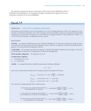 7.5 BALANCE DE EXERGÍA PARA VOLÚMENES DE CONTROL 345
En anteriores discusiones hemos comentado el efecto de las irreversibilidades sobre el
rendimiento termodinámico. En el siguiente ejemplo consideraremos algunas de las con-
secuencias económicas de las irreversibilidades.
Ejemplo 7.9
PROBLEMA COSTE DE LA EXERGÍA DESTRUIDA
Determínese, para la bomba de calor de los Ejemplos 6.8 y 6.14, las exergías destruidas, en kW, en el compresor, el con-
densador, y la válvula de expansión. Si se valora la exergía a 0,10 euros por kWh, calcular el coste diario de la electricidad
necesaria para que funcione el compresor y el coste diario de la exergía destruida en cada componente. Tómese T0 =
273 K (ºC), que corresponde a la temperatura del aire exterior.
SOLUCIÓN
Conocido: Se comprime adiabáticamente cierta cantidad de Refrigerante 22. Esta masa condensa por cesión de calor a
una corriente de aire que pasa por un intercambiador de calor y, entonces, se expande a través de una válvula de estran-
gulación. Se conocen datos del refrigerante y del aire.
Se debe hallar: El coste diario para operar el compresor. También debe hallarse la destrucción de exergía y el coste dia-
rio asociado para el compresor, el condensador y la válvula de estrangulación.
Datos conocidos y diagramas: Ver Ejemplos 6.8 y 6.14.
Consideraciones e hipótesis:
1. Ver Ejemplos 6.8 y 6.14.
2. T0 = 273 K (0ºC).
Análisis: La exergía destruida por unidad de tiempo puede calcularse utilizando
junto con los valores para la producción de entropía tomados del ejemplo 6.8. Es decir
Los costes de la exergía destruida serán, respectivamente
Ȧd T0 ˙

Ȧd
( )comp 273 K
( ) 17,5 10
4


( )
kW
K
--------
-
⎝ ⎠
⎛ ⎞ 0,478 kW
 
Ȧd
( )válv 273
( ) 9,94 10
4


( ) 0,271 kW
 
Ȧd
( )cond 273
( ) 7,95 10
4


( ) 0,217 kW
 
Coste diario de la exergía destruida debido a
irreversibilidades en el compresor
⎝ ⎠
⎛ ⎞ 0,478 kW
( )
0,10 u
kWh
----------------
-
⎝ ⎠
⎛ ⎞ 24 h
días
-----------
- 1,15 u
 
Coste diario de la exergía destruida debido a
irreversibilidades en la válvula de estrangulación
⎝ ⎠
⎛ ⎞ 0,271 kW
( )
0,10 u
kWh
----------------
-
⎝ ⎠
⎛ ⎞ 24 h
días
-----------
- 0,65 u
 
Coste diario de la exergía destruida debido a
irreversibilidades en el condensador
⎝ ⎠
⎛ ⎞ 0,271 kW
( )
0,10 u
kWh
----------------
-
⎝ ⎠
⎛ ⎞ 24 h
días
-----------
- 0,525 u
 
 