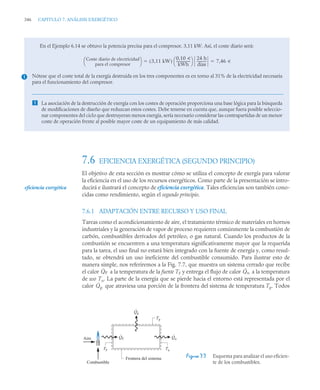 346 CAPITULO 7. ANÁLISIS EXERGÉTICO
7.6 EFICIENCIA EXERGÉTICA (SEGUNDO PRINCIPIO)
El objetivo de esta sección es mostrar cómo se utiliza el concepto de exergía para valorar
la eficiencia en el uso de los recursos energéticos. Como parte de la presentación se intro-
ducirá e ilustrará el concepto de eficiencia exergética. Tales eficiencias son también cono-
cidas como rendimiento, según el segundo principio.
7.6.1 ADAPTACIÓN ENTRE RECURSO Y USO FINAL
Tareas como el acondicionamiento de aire, el tratamiento térmico de materiales en hornos
industriales y la generación de vapor de proceso requieren comúnmente la combustión de
carbón, combustibles derivados del petróleo, o gas natural. Cuando los productos de la
combustión se encuentren a una temperatura significativamente mayor que la requerida
para la tarea, el uso final no estará bien integrado con la fuente de energía y, como resul-
tado, se obtendrá un uso ineficiente del combustible consumido. Para ilustrar esto de
manera simple, nos referiremos a la Fig. 7.7, que muestra un sistema cerrado que recibe
el calor a la temperatura de la fuente TF y entrega el flujo de calor a la temperatura
de uso Tu. La parte de la energía que se pierde hacia el entorno está representada por el
calor que atraviesa una porción de la frontera del sistema de temperatura Tp. Todos
En el Ejemplo 6.14 se obtuvo la potencia precisa para el compresor, 3,11 kW. Así, el coste diario será:
Nótese que el coste total de la exergía destruida en los tres componentes es en torno al 31% de la electricidad necesaria
para el funcionamiento del compresor.
 La asociación de la destrucción de exergía con los costes de operación proporciona una base lógica para la búsqueda
de modificaciones de diseño que reduzcan estos costes. Debe tenerse en cuenta que, aunque fuera posible seleccio-
nar componentes del ciclo que destruyeran menos exergía, sería necesario considerar las contrapartidas de un menor
coste de operación frente al posible mayor coste de un equipamiento de más calidad.
Coste diario de electricidad
para el compresor
⎝ ⎠
⎛ ⎞ 3,11 kW
( )
0,10 u
kWh
----------------
-
⎝ ⎠
⎛ ⎞ 24 h
días
-----------
- 7,46 u
 
1
Figura 7.7 Esquema para analizar el uso eficien-
te de los combustibles.
eficiencia exergética
Q̇F Q̇u
Q̇p
TF
Q
·
p
Q
·
F Q
·
u
Frontera del sistema
Aire
Combustible
Tu
Tp
 