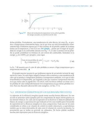 7.6 EFICIENCIA EXERGÉTICA (SEGUNDO PRINCIPIO) 349
dichas pérdidas. Normalmente, una transferencia de calor directa, tal como se pro-
duce a temperaturas relativamente bajas, con lo que tiene un valor termodinámico relati-
vamente bajo. Podríamos esperar que el valor económico de tal pérdida cambie de la misma
forma con la temperatura, y este es el caso. Por ejemplo… puesto que el origen de las pér-
didas de exergía es el combustible entrante (ver Fig. 7.7), el valor económico de las pérdi-
das se puede contabilizar en términos de coste unitario del combustible, basándose en la
exergía, cC (en u/kWh, por ejemplo), como sigue
(7.40)
La Ec. 7.40 muestra que el coste de tales pérdidas es menor a bajas temperaturas que a
temperaturas más altas. ▲
El ejemplo anterior muestra lo que podríamos esperar de un método racional de asig-
nación de costes. No sería lógico asignar el mismo valor económico a una transferencia de
calor que se produce a temperatura próxima a la temperatura ambiente, en la que el valor
termodinámico es despreciable, que asignarlo a otra que ocurriese a temperatura más alta,
en la que dicho valor es significativo. En efecto, sería incorrecto atribuir un mismo coste a
las pérdidas de calor independientemente de la temperatura a la que dichas pérdidas ocu-
rren. Para una discusión adicional del coste exergético, ver Sec. 7.7.2.
7.6.2 EFICIENCIAS EXERGÉTICAS DE LOS EQUIPOS MÁS FRECUENTES
La expresión de la eficiencia exergética puede tomar muchas formas diferentes. En esta
sección se presentan varios ejemplos para los componentes de mayor interés práctico en
los sistemas térmicos. En cada caso la expresión de la eficiencia se deducirá utilizando el
balance de exergía. La aproximación aquí realizada servirá como modelo para el desarrollo
de expresiones de la eficiencia exergética en otros componentes. Cada uno de los casos
considerados se refiere a un volumen de control en estado estacionario, y supondremos
también que no existe intercambio de calor entre el volumen de control y su entorno. La
presentación que se realiza no pretende ser exhaustiva. De hecho podrán escribirse
muchas más expresiones para la eficiencia exergética.
Figura 7.9 Efecto de la relación de temperatura Tp/T0 sobre la pérdida
de exergía asociada a la transferencia de calor.
· · · · ·
Tp / T0
1 2 3 4 5 6
0
1 –
T0
__
Tp
Q
·
p
Q
·
p
Q̇p,
Coste de las pérdidas de calor
Q̇p a temperatura Tp
cC 1 T0/Tp

( ) Q̇p

 