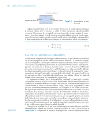 352 CAPITULO 7. ANÁLISIS EXERGÉTICO
El primer miembro de la Ec. 7.46 representa la disminución de exergía experimentada por
la corriente caliente entre la entrada y la salida. El primer término del segundo miembro
representa el incremento de exergía de la corriente fría entre la entrada y la salida. Si se con-
sidera a la corriente caliente como la fuente de suministro del incremento de exergía produ-
cido en la corriente fría así como de la exergía destruida por irreversibilidades, puede escribirse
la siguiente expresión de la eficiencia exergética para un intercambiador de calor de mezcla (abierto)
(7.47)
7.6.3 USO DE LAS EFICIENCIAS EXERGÉTICAS
Las eficiencias exergéticas son útiles para estimar la medida en que los métodos de uso de
los recursos energéticos resultan termodinámicamente efectivos. Las eficiencias exergéti-
cas pueden emplearse también para determinar la efectividad de los posibles proyectos téc-
nicos destinados a mejorar las prestaciones de los sistemas térmicos. Esto se realizará com-
parando los valores de la eficiencia, tomados antes y después de que la modificación
propuesta se lleve a cabo, para mostrar el grado de mejora que se ha conseguido. Además,
las eficiencias exergéticas sirven también para evaluar el potencial de mejora en las presta-
ciones de un sistema térmico dado, comparando la eficiencia del sistema con la eficiencia
de sistemas parecidos. Una diferencia significativa entre dichos valores nos indicará
cuándo puede conseguirse una mejora en las prestaciones.
Es importante reconocer que el límite del 100% para la eficiencia exergética no debe
contemplarse como un objetivo práctico. Este límite teórico únicamente se obtendría si no
hubiera destrucciones o pérdidas de exergía. Para conseguir procesos tan ideales necesita-
ríamos tiempos de operación extremadamente largos y dispositivos muy grandes o com-
plicados, siendo ambos factores incompatibles con el objetivo de una operación rentable.
En la práctica es habitual que las decisiones se tomen sobre la base de los costes totales. Un
incremento de la eficiencia reducirá el consumo de combustible, o dicho de otra manera,
implicará un mejor aprovechamiento de los recursos, que normalmente supondrá costes
adicionales en equipos y/o en operación. De acuerdo con esto, y por lo general, una mejora
de la eficiencia no se incorporará cuando lleve aparejado un incremento de los costes tota-
les. La competencia entre ahorro de combustible e inversión adicional dicta invariable-
mente una eficiencia menor que la que podría alcanzarse teóricamente e incluso, a veces, que
la que podría obtenerse con la mejor tecnología disponible.
Para mejorar la utilización de los recursos energéticos se usan diferentes métodos.
Todos ellos deben lograr sus objetivos con una efectividad de costes. Un método es la
cogeneración, la cual produce de forma secuencial potencia y cierta transferencia de calor
Figura 7.11 Intercambiador de calor
de mezcla.
1
2
Corriente caliente, m1
·
Corriente fría, m2
·
Corriente de mezcla, m3
·
·
3
ε
ṁ2 af3 af2

( )
ṁ1 af1 af3

( )
----------------------------------

cogeneración
 