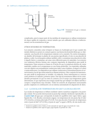 20 CAPÍTULO 1. PARA EMPEZAR: CONCEPTOS Y DEFINICIONES
complicados, para la mayor parte de las medidas de temperatura se utilizan termómetros
de mayor rapidez de respuesta y menor tamaño que son calibrados (directa o indirecta-
mente) con los termómetros de gas.
OTROS SENSORES DE TEMPERATURA
Los sensores conocidos como termopares se basan en el principio por el que cuando dos
metales distintos se ponen en contacto aparece una fuerza electromotriz (fem) que es, bási-
camente, una función de la temperatura existente en la conexión. En ciertos termopares,
un alambre del termopar es platino de una pureza especificada y el otro es una aleación de
platino y rodio. Los termopares utilizan también cobre y constantan (una aleación de cobre
y níquel), hierro y constantan, así como otros diferentes pares de materiales. Los sensores
con resistencia eléctrica forman otro conjunto importante de dispositivos para medir la
temperatura. Estos sensores se basan en el hecho de que la resistencia eléctrica de varios
materiales cambia con la temperatura en una forma predecible. Los materiales utilizados
con este objetivo son normalmente conductores (tales como el platino, el níquel o el cobre)
o semiconductores. Los dispositivos que utilizan conductores se denominandetectores de ter-
morresistencia y los de tipo semiconductor se llaman termistores. Otro conjunto de instrumen-
tos para medir la temperatura es sensible a la radiación. Estos instrumentos se conocen
como pirómetros de radiación y pirómetros ópticos. Este tipo de termómetro difiere de los consi-
derados previamente en que no entra en contacto con el cuerpo cuya temperatura quiere
determinarse, lo que representa una ventaja cuando hay que trabajar con objetos móviles o
cuerpos a temperaturas muy elevadas. Todos los sensores de temperatura mencionados
pueden emplearse en combinación con un sistema automatizado de adquisición de datos.
1.6.3 LA ESCALA DE TEMPERATURA DE GAS Y LA ESCALA KELVIN
Las escalas de temperatura se definen mediante valores numéricos asignados a los puntos
fijos estándar. Por acuerdo internacional un punto fijo estándar, fácilmente reproducible, es
el punto triple del agua que corresponde al estado de equilibrio entre vapor, hielo y agua
líquida (Sec. 3.2). Resulta conveniente asignar a la temperatura de este punto fijo el valor
273,16 kelvin, en forma abreviada 273,16 K. Con esta elección el intervalo de temperatura
entre el punto de hielo1
(273,15 K) y el punto de vapor2
es igual a 100 K y de este modo coin-
Figura 1.10 Termómetro de gas a volumen
constante.
1
Estado de equilibrio entre el hielo y el aire saturado de vapor de agua a la presión de 1 atm.
2
Estado de equilibrio entre vapor de agua y agua líquida a la presión de 1 atm.
L
Manómetro
Depósito
de mercurio
Capilar
Bulbo de gas
punto triple
 