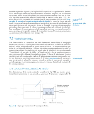 7.7 TERMOECONOMÍA 353
(o vapor de proceso) requerida para algún uso. Un objetivo de la cogeneración es desarro-
llar la potencia y la transferencia de calor usando un sistema integrado con un consumo
de recursos menor al que se requeriría para producir individualmente cada uno de ellos.
Una discusión más detallada sobre la cogeneración se realizará en las Secs. 7.7.2 y 8.5.
Otros dos métodos empleados para mejorar el uso de los recursos energéticos son la recu-
peración de potencia y la recuperación de calor de desecho. La recuperación de potencia
puede conseguirse insertando una turbina en una corriente a presión de gas o líquido para
captar parte de su exergía que, de otra forma, se destruiría en un proceso de expansión
espontánea. La recuperación de calores residuales contribuye a la eficiencia global al uti-
lizar aquella parte de su exergía que sería descargada al ambiente, como en el caso de los
gases de escape de los grandes motores de combustión interna. Un caso de recuperación
de calor de desecho se ha visto en el Ejemplo 7.8.
7.7 TERMOECONOMÍA
Los sistemas térmicos se caracterizan por sufrir importantes interacciones de trabajo y/o
calor con el entorno y, además, pueden intercambiar con él masa en forma de corrientes
calientes o frías, incluyendo mezclas químicamente reactivas. Los sistemas térmicos apa-
recen en casi todas las industrias y pueden encontrarse numerosos ejemplos de ellos en
nuestra vida cotidiana. Su diseño supone la aplicación de principios correspondientes a la
Termodinámica, la Mecánica de fluidos y la Transferencia de calor, al igual que en campos
tales como materiales, fabricación y diseño mecánico. El diseño de los sistemas térmicos
también requiere la consideración explícita de la ingeniería económica, puesto que los cos-
tes son siempre un aspecto a tener en cuenta. El término termoeconomía puede usarse para
esta área general de aplicación, aunque a menudo se aplica de manera más restrigida a
metodologías que combinan exergía y economía para optimizar el diseño y la operación de
los sistemas térmicos.
7.7.1 APLICACIÓN DE LA EXERGÍA AL DISEÑO
Para ilustrar el uso de la exergía en diseño, considérese la Fig. 7.12, que muestra un sis-
tema térmico consistente en una unidad de generación de potencia y un generador de
Figura 7.12 Figura que muestra el uso de la exergía en diseño.
recuperación de
potencia
recuperación de calor
de desecho
termoeconomía
Generador de vapor por
recuperación de calor
Gases de
combustión
Unidad generadora de potencia
Combustible
Aire
Vapor Alimentación de agua, mw
·
We
·
 