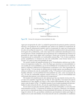 354 CAPITULO 7. ANÁLISIS EXERGÉTICO
vapor por recuperación de calor. La unidad de generación de potencia produce potencia
eléctrica y los productos de la combustión que entran en la unidad de recuperación de
calor. El agua de alimentación también entra en el generador de vapor por recuperación
de calor con un flujo de masa de recibe exergía por transferencia de calor procedente
de los gases de la combustión, y sale como vapor en las condiciones deseadas para su uso
en otro proceso. Puede considerarse que los productos de la combustión que entran en el
generador de vapor tienen algún valor económico. Puesto que la fuente de la exergía de
los productos de la combustión es el combustible entrante (Fig. 7.12), el valor económico
puede contabilizarse en términos de coste del combustible, como hemos hecho en la
sección 7.6.1 para el coste de las pérdidas de calor.
De nuestro estudio del segundo principio de la Termodinámica sabemos que la dife-
rencia de temperatura media, ΔTm, entre dos flujos que atraviesan un intercambiador es
una medida de la irreversibilidad y que la irreversibilidad de la transferencia de calor des-
aparece conforme la diferencia de temperaturas se aproxima a cero. Para el generador de
vapor de la Fig. 7.12 esta fuente de destrucción de exergía supone una penalización eco-
nómica en términos de coste de combustible. La Fig. 7.13 muestra el coste anual del com-
bustible atribuido a la irreversibidad del intercambiador de calor, como una función de
ΔTm. El coste de combustible aumenta cuando lo hace ΔTm, pues la irreversiblidad está
relacionada directamente con la diferencia de temperaturas.
Del estudio de la transferencia de calor sabemos que hay una relación inversa entre ΔTm
y el área de la superficie requerida para un flujo de calor específico. Una mayor área para la
transferencia de calor significa un mayor y más costoso intercambiador de calor, es decir,
mayor coste de capital. La Fig. 7.13 también muestra el coste de capital anualizado del intercam-
biador de calor en función de ΔTm. El coste de capital disminuye conforme ΔTm crece.
El coste total es la suma del coste del capital y el coste del combustible. La curva del coste
total mostrada en la Fig. 7.13 presenta un mínimo en el punto a. Obsérvese, sin embargo,
que la curva es relativamente plana en las proximidades del mínimo, de forma que hay un
rango de valores de ΔTm que podrían considerarse aproximadamente óptimos para lograr el
objetivo de un coste total mínimo. Si la reducción del coste de combustible se considerara
Figura 7.13 Curvas de coste para un intercambiador de calor.
Óptimo
aprox.
a´ a´´
a
Coste del capital
Coste del combustible
Anualidad
e/año
0
0
Variación de la temperatura media, ΔTm
Coste total
ṁw,
 
