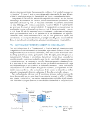 7.7 TERMOECONOMÍA 355
más importante que minimizar el coste de capital, podríamos elegir un diseño que operase
en el punto El punto sería un punto de operación más deseable si el coste del capi-
tal fuese la principal preocupación. Tales análisis son típicos en situaciones de diseño.
Los procesos de diseño reales pueden diferir significativamente del caso sencillo con-
siderado aquí. Por una razón, los costes no pueden determinarse tan precisamente como
implican las curvas de la Fig. 7.13. Los precios del combustible pueden variar ampliamente
a lo largo del tiempo, y los costes de equipamiento pueden ser difíciles de predecir puesto
que a menudo dependen de un procedimiento. El equipamiento es manufacturado en
tamaños discretos, de modo que el coste tampoco varía de forma continua tal y como se
ve en la figura. Además, los sistemas térmicos normalmente consisten en varios compo-
nentes que interaccionan entre sí. La optimización de los componentes por separado,
como se ha hecho para el intercambiador de calor, no suele garantizar un óptimo para
todo el sistema en su conjunto. Finalmente, el ejemplo toma ΔTm como única variable de
diseño. A menudo deben considerarse y optimizarse simultáneamente varias variables.
7.7.2 COSTE EXERGÉTICO DE UN SISTEMA DE COGENERACIÓN
Otro aspecto importante de la Termoeconomía es el uso de la exergía para asignar costes
a los productos de un sistema térmico. Esto supone asignar a cada producto el coste total
para producirlo, es decir, el coste del combustible y otras entradas, más el coste de la cons-
trucción y operación del sistema (por ejemplo, costes del capital, costes de operación y
mantenimiento). Tal coste es un problema frecuente en plantas donde los productos
suministrados tales como potencia eléctrica, agua fría, aire comprimido y vapor se generan
en un departamento y se consumen en otros. La planta operadora necesita saber el coste
de la generación de cada uno de ellos para asegurar que a cada departamento se le carga
adecuadamente según el tipo y cantidad de suministro consumido. Común a todas estas
consideraciones son los fundamentos de ingeniería económica, que aportan los procedi-
mientos para poder llevar a cabo la anualización de los costes y la utilización de medios
adecuados para asignación de costes y obtención de datos fiables sobre los mismos.
Para profundizar algo más en el coste de los sistemas térmicos, analicemos un sencillo
sistema de cogeneración, que opera en situación estacionaria, mostrada en la Fig. 7.14. El sis-
tema consiste en una caldera y una turbina, las cuales no tienen pérdidas significativas de
calor al entorno. En la figura aparecen los rótulos de las transferencias de exergíaasociados
Figura 7.14 Sistema sim-
ple de cogene-
ración.
a. a!
Vapor a alta
presión
Vapor a baja presión
Ws, cs
·
Turbina-generador
eléctrico
Caldera
Combustible
Aire
Alimentación de agua
Productos de
combustión
Zc
·
Zt
·
2
AfP
·
Afa
·
Afw
·
Af1, c1
·
Af2, c2
·
AfC, cC
·
1
 