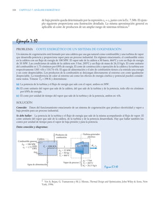 358 CAPITULO 7. ANÁLISIS EXERGÉTICO
de baja presión queda determinado por la expresión c2 = c1 junto con la Ec. 7.50b. El ejem-
plo siguiente proporciona una ilustración detallada. La misma aproximación general es
aplicable al coste de productos de un amplio rango de sistemas térmicos.2
2
Ver A. Bejan, G. Tsatsaronis y M. J. Moran, Thermal Design and Optimization, John Wiley  Sons, New
York, 1996.
Ejemplo 7.10
PROBLEMA COSTE EXERGÉTICO DE UN SISTEMA DE COGENERACIÓN
Un sistema de cogeneración está formado por una caldera que usa gas natural como combustible y una turbina de vapor
que desarrolla potencia y proporciona vapor para un proceso industrial. En régimen estacionario, el combustible entra
en la caldera con un flujo de exergía de 100 MW. El vapor sale de la caldera a 50 bares, 466ºC y con un flujo de exergía
de 35 MW. Las condiciones de salida de la caldera son: 5 bar, 205ºC y un flujo de masa de 26,15 kg/s. El coste unitario
del combustible es 1,73 céntimos por kWh de exergía. El coste de construcción y operación de la caldera y la turbina son
respectivamente 1301 u/h y 110,74 u/h. El agua de alimentación y el aire de combustión tienen a la entrada una exergía
y un coste despreciables. Los productos de la combustión se descargan directamente al entorno con coste igualmente
despreciable. La transferencia de calor al entorno así como los efectos de energía cinética y potencial pueden conside-
rarse nulos. Tómese T0 = 298 K y determínese:
(a) La potencia de la turbina y el flujo de exergía que sale con el vapor, ambos en MW.
(b) El coste unitario del vapor que sale de la caldera, del que sale de la turbina y de la potencia, todo ello en céntimos
por kWh de exergía.
(c) El coste por unidad de tiempo del vapor que sale de la turbina y de la potencia, ambos en u/h.
SOLUCIÓN
Conocido: Datos del funcionamiento estacionario de un sistema de cogeneración que produce electricidad y vapor a
baja presión para un proceso industrial.
Se debe hallar: La potencia de la turbina y el flujo de exergía que sale de la misma acompañando al flujo de vapor. El
coste unitario del vapor que sale de la caldera, de la turbina y de la potencia desarrollada. Hay que hallar también los
costes por unidad de tiempo para el vapor de baja presión y para la potencia.
Datos conocidos y diagramas:
Figura E.7.10
Vapor de proceso 2
We, ce
·
Turbina-generador
eléctrico
Caldera
Combustible gaseoso
Aire
Agua de alimentación
Productos de
combustión
Zc = 1080 €/h
· Zt = 92 €/h
·
Af1
p1
T1
·
= 35 MW
= 50 bar
= 466°C
1
AfC
·
= 100 MW
p2
T2
m2
= 5 bar
= 205°C
= 26,15 kg/s
·
cents
____
_
kWh
cC = 1,73
 