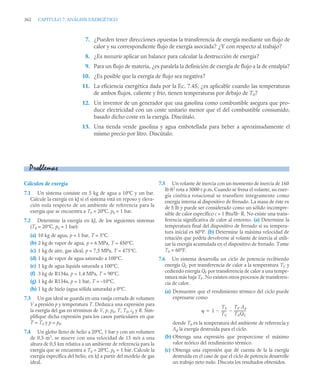 362 CAPITULO 7. ANÁLISIS EXERGÉTICO
7. ¿Pueden tener direcciones opuestas la transferencia de energía mediante un flujo de
calor y su correspondiente flujo de exergía asociada? ¿Y con respecto al trabajo?
8. ¿Es necesario aplicar un balance para calcular la destrucción de exergía?
9. Para un flujo de materia, ¿es paralela la definición de exergía de flujo a la de entalpía?
10. ¿Es posible que la exergía de flujo sea negativa?
11. La eficiencia exergética dada por la Ec. 7.45, ¿es aplicable cuando las temperaturas
de ambos flujos, caliente y frío, tienen temperaturas por debajo de T0?
12. Un inventor de un generador que usa gasolina como combustible asegura que pro-
duce electricidad con un coste unitario menor que el del combustible consumido,
basado dicho coste en la exergía. Discútalo.
13. Una tienda vende gasolina y agua embotellada para beber a aproximadamente el
mismo precio por litro. Discútalo.
Cálculos de exergía
7.1 Un sistema consiste en 5 kg de agua a 10ºC y un bar.
Calcule la exergía en kJ si el sistema está en reposo y eleva-
ción nula respecto de un ambiente de referencia para la
exergía que se encuentra a T0 = 20ºC, p0 = 1 bar.
7.2 Determine la exergía en kJ, de los siguientes sistemas
(T0 = 20°C, p0 = 1 bar):
(a) 10 kg de agua, p = 1 bar, T = 5°C.
(b) 2 kg de vapor de agua, p = 6 MPa, T = 450°C.
(c) 1 kg de aire, gas ideal, p = 7,5 MPa, T = 475°C.
(d) 1 kg de vapor de agua saturado a 100°C.
(e) 1 kg de agua líquida saturada a 100°C.
(f) 3 kg de R134a, p = 1,4 MPa, T = 90°C.
(g) 1 kg de R134a, p = 1 bar, T = –10°C.
(h) 1 kg de hielo (agua sólida saturada) a 0°C.
7.3 Un gas ideal se guarda en una vasija cerrada de volumen
V a presión p y temperatura T. Deduzca una expresión para
la exergía del gas en términos de V, p, p0, T, T0, cp y R. Sim-
plifique dicha expresión para los casos particulares en que
T = T0 y p = p0.
7.4 Un globo lleno de helio a 20ºC, 1 bar y con un volumen
de 0,5 m3
, se mueve con una velocidad de 15 m/s a una
altura de 0,5 km relativa a un ambiente de referencia para la
exergía que se encuentra a T0 = 20ºC, p0 = 1 bar. Calcule la
exergía específica del helio, en kJ a partir del modelo de gas
ideal.
7.5 Un volante de inercia con un momento de inercia de 160
lb·ft2
rota a 3000 r.p.m. Cuando se frena el volante, su ener-
gía cinética rotacional se transfiere íntegramente como
energía interna al dispositivo de frenado. La masa de éste es
de 5 lb y puede ser considerado como un sólido incompre-
sible de calor específico c = 1 Btu/lb ·R. No existe una trans-
ferencia significativa de calor al entorno. (a) Determine la
temperatura final del dispositivo de frenado si su tempera-
tura inicial es 60°F. (b) Determine la máxima velocidad de
rotación que podría devolverse al volante de inercia al utili-
zar la energía acumulada en el dispositivo de frenado. Tome
T0 = 60°F.
7.6 Un sistema desarrolla un ciclo de potencia recibiendo
energía QC por transferencia de calor a la temperatura TC y
cediendo energía QF por transferencia de calor a una tempe-
ratura más baja TF. No existen otros procesos de transferen-
cia de calor.
(a) Demuestre que el rendimiento térmico del ciclo puede
expresarse como
donde T0 es la temperatura del ambiente de referencia y
Ad la exergía destruida para el ciclo.
(b) Obtenga una expresión que proporcione el máximo
valor teórico del rendimiento térmico.
(c) Obtenga una expresión que dé cuenta de la la exergía
destruida en el caso de que el ciclo de potencia desarrolle
un trabajo neto nulo. Discuta los resultados obtenidos.
Problemas
 1
TF
TC
------
-

TF Ad
T0QC
--------------
-


 