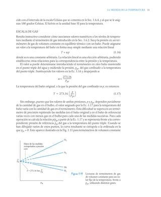 1.6 MEDIDA DE LA TEMPERATURA 21
cide con el intervalo de la escala Celsius que se comenta en la Sec. 1.6.4, y al que se le asig-
nan 100 grados Celsius. El kelvin es la unidad base SI para la temperatura.
ESCALA DE GAS
Resulta instructivo considerar cómo asociamos valores numéricos a los niveles de tempera-
tura mediante el termómetro de gas introducido en la Sec. 1.6.2. Sea p la presión en un ter-
mómetro de gas de volumen constante en equilibrio térmico con un baño. Puede asignarse
un valor a la temperatura del baño en forma muy simple mediante una relación lineal
T = αp (1.16)
donde α es una constante arbitraria. La relación lineal es una elección arbitraria, pudiendo
establecerse otras relaciones para la correspondencia entre la presión y la temperatura.
El valor α puede determinarse introduciendo el termómetro en otro baño mantenido
en el punto triple del agua y midiendo la presión, ppt, del gas confinado a la temperatura
del punto triple. Sustituyendo los valores en la Ec. 1.16 y despejando α
α =
La temperatura del baño original, a la que la presión del gas confinado es p, es entonces
(1.17)
Sin embargo, puesto que los valores de ambas presiones, p y ppt, dependen parcialmente
de la cantidad de gas en el bulbo, el valor asignado por la Ec. 1.17 para la temperatura del
baño varía con la cantidad de gas en el termómetro. Esta dificultad se supera en un termó-
metro de precisión repitiendo las medidas (en el baño original y en el baño de referencia)
varias veces con menos gas en el bulbo para cada una de las medidas sucesivas. Para cada
operación se calcula la relación p/ppt a partir de la Ec. 1.17 y se representa frente a la corres-
pondiente presión de referencia ppt del gas a la temperatura del punto triple. Cuando se
han dibujado varios de estos puntos, la curva resultante se extrapola a la ordenada en la
que ppt = 0. Esto aparece ilustrado en la Fig. 1.11 para termómetros de volumen constante
Figura 1.11 Lecturas de termómetros de gas
de volumen constante para un va-
lor fijo de la temperatura. frente a
ppt, utilizando distintos gases.
273,16
ppt
-----------------
-
T 273,16
p
ppt
-------
⎝ ⎠
⎛ ⎞

p
––
ppt
p
––
ppt
O2
N2
He
H2
ptp
T = 273,16 lim
Datos de las medidas
extrapolados a presión
cero
 