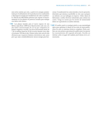 PROBLEMAS DE DISEÑO Y DE FINAL ABIERTO 371
neto teórico máximo por ciclo, a partir de la exergía suminis-
trada por el enfriamiento de los productos de la combustión
y descargue la exergía por transferencia de calor al ambien-
te. Discuta las dificultades prácticas que supone el funcio-
namiento de las plantas de potencia actuales para trabajar
con dicho ciclo teórico.
7.9D Los planos iniciales para el nuevo espacio de una
fábrica especifican 1000 luces fluorescentes cada una con
dos tubos convencionales de 2,5 m que comparten un
balasto magnético sencillo. Las luces funcionarán desde las
7 de la mañana hasta las 10 de la noche durante cinco días
a la semana, 350 días al año. Existen tubos más caros de alta
eficiencia que requieren balastos electrónicos más caros
pero que usan considerablemente menos energía para fun-
cionar. Considerando los costes iniciales y los de operación,
determine qué sistema es preferible en este caso y prepare
un informe con sus hallazgos al respecto. Utilice datos de
fabricantes y tarifas eléctricas industriales para estimar los
costes. Tenga en cuenta que los niveles de luminosidad
deben ser equivalentes en ambos sistemas.
7.10D El análisis pinch (o tecnología pinch) es una metodología
típica para optimizar el diseño de las redes de intercambia-
dores de calor en sistemas térmicos complejos. Dicho aná-
lisis usa una primera aproximación gráfica para incorporar
los razonamientos del segundo principio. Escriba un
informe sobre el papel del análisis pinch dentro de la ter-
moeconomía.
 