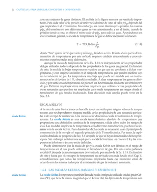 22 CAPÍTULO 1. PARA EMPEZAR: CONCEPTOS Y DEFINICIONES
con un conjunto de gases distintos. El análisis de la figura muestra un resultado impor-
tante. Para cada valor de la presión de referencia distinto de cero, el valor p/ppt depende del
gas empleado en el termómetro. Sin embargo, así como disminuye la presión, los valores
p/ppt del termómetro con diferentes gases se van aproximando, y en el límite, cuando la
presión tiende a cero, se obtiene el mismo valor de p/ppt para todos los gases. Apoyándonos en
este resultado general, la escala de temperatura de gas se define mediante la relación
(1.18)
donde “lim” quiere decir que tanto p como ppt tienden a cero. Resulta claro que la deter-
minación de temperaturas por este método requiere cuidado extraordinario y procedi-
mientos experimentales muy elaborados.
Aunque la escala de temperaturas de la Ec. 1.18 es independiente de las propiedades
del gas utilizado, todavía depende de las propiedades de los gases en general. En función
de esto, la medida de bajas temperaturas requiere un gas que no condense a dichas tem-
peraturas, y esto impone un límite en el rango de temperaturas que pueden medirse con
un termómetro de gas. La temperatura más baja que puede ser medida con un instru-
mento así es del orden de 1 K, obtenida con helio. A altas temperaturas los gases se diso-
cian, y por tanto estas temperaturas no pueden ser determinadas mediante un termómetro
de gas. Deberán emplearse otros métodos empíricos que utilizan ciertas propiedades de
otras sustancias que pueden ser empleadas para medir temperaturas en rangos donde el
termómetro de gas resulta inadecuado. Una discusión más amplia puede verse en la
Sec. 5.5.
ESCALA KELVIN
A la vista de estas limitaciones es deseable tener un medio para asignar valores de tempe-
raturas que no dependan en ninguna medida de las propiedades de una sustancia particu-
lar o de un tipo de sustancias. Una escala así se denomina escala termodinámica de tempe-
raturas. La escala Kelvin es una escala termodinámica absoluta de temperaturas que
proporciona una definición continua de la temperatura, válida sobre todos los rangos de
ésta. Las medidas empíricas de temperatura, con diferentes termómetros, pueden relacio-
narse con la escala Kelvin. Para desarrollar dicha escala es necesario usar el principio de
conservación de la energía y el segundo principio de la Termodinámica. Por tanto, la expli-
cación detallada se pospone a la Sec. 5.5 después de que se hayan introducido dichos prin-
cipios. Sin embargo, señalaremos aquí que la escala Kelvin tiene un cero en 0 K y las tem-
peraturas inferiores a ésta no están definidas.
Puede demostrarse que la escala de gas y la escala Kelvin son idénticas en el rango de
temperaturas en el que puede utilizarse el termómetro de gas. Por esta razón podemos
escribir K después de una temperatura determinada por medio de la Ec. 1.18. En función
de esto y hasta que el concepto de temperatura sea revisado con más detalle en el Cap. 5,
consideraremos que todas las temperaturas empleadas hasta ese momento están de
acuerdo con los valores dados por el termómetro de gas de volumen constante.
1.6.4 LAS ESCALAS CELSIUS, RANKINE Y FAHRENHEIT
La escala Celsius de temperaturas (también llamada escala centígrada) utiliza la unidad gradoCel-
sius (°C), que tiene la misma magnitud que el kelvin. Así, las diferencias de temperaturas son
T 273,16 lim
p
ppt
-------

escala Kelvin
escala Celsius
 