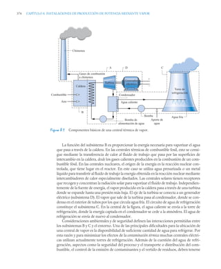 374 CAPÍTULO 8. INSTALACIONES DE PRODUCCIÓN DE POTENCIA MEDIANTE VAPOR
La función del subsistema B es proporcionar la energía necesaria para vaporizar el agua
que pasa a través de la caldera. En las centrales térmicas de combustible fosil, esto se consi-
gue mediante la transferencia de calor al fluido de trabajo que pasa por las superficies de
intercambio en la caldera, desde los gases calientes producidos en la combustión de un com-
bustible fósil. En las centrales nucleares, el origen de la energía es la reacción nuclear con-
trolada, que tiene lugar en el reactor. En este caso se utiliza agua presurizada o un metal
líquido para transferir al fluido de trabajo la energía obtenida en la reacción nuclear mediante
intercambiadores de calor especialmente diseñados. Las centrales solares tienen receptores
que recogen y concentran la radiación solar para vaporizar el fluido de trabajo. Independien-
temente de la fuente de energía, el vapor producido en la caldera pasa a través de una turbina
donde se expande hasta una presión más baja. El eje de la turbina se conecta a un generador
eléctrico (subsistema D). El vapor que sale de la turbina pasa al condensador, donde se con-
densa en el exterior de tubos por los que circula agua fría. El circuito de agua de refrigeración
constituye el subsistema C. En la central de la figura, el agua caliente se envía a la torre de
refrigeración, donde la energía captada en el condensador se cede a la atmósfera. El agua de
refrigeración se envía de nuevo al condensador.
Consideraciones ambientales y de seguridad definen las interacciones permitidas entre
los subsistemas B y C y el entorno. Una de las principales dificultades para la ubicación de
una central de vapor es la disponibilidad de suficiente cantidad de agua para refrigerar. Por
esta razón y para minimizar los efectos de la contaminación térmica muchas centrales eléctri-
cas utilizan actualmente torres de refrigeración. Además de la cuestión del agua de refri-
geración, aspectos como la seguridad del proceso y el transporte o distribución del com-
bustible, el control de la emisión de contaminantes y el vertido de residuos, deben tenerse
Figura 8.1 Componentes básicos de una central térmica de vapor.
Caldera
B
A D C
Torre de
refrigeración
Agua caliente
Bomba
Combustible
Aire
Agua fría
Bomba de
alimentación de agua
Gases de combustión
a chimenea
Turbina
Chimenea
Condensador
Aporte de
agua
+
–
Generador
eléctrico
 