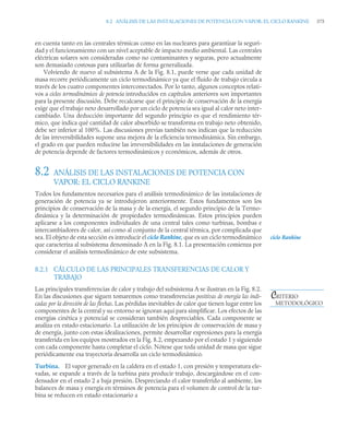 8.2 ANÁLISIS DE LAS INSTALACIONES DE POTENCIA CON VAPOR: EL CICLO RANKINE 375
en cuenta tanto en las centrales térmicas como en las nucleares para garantizar la seguri-
dad y el funcionamiento con un nivel aceptable de impacto medio ambiental. Las centrales
eléctricas solares son consideradas como no contaminantes y seguras, pero actualmente
son demasiado costosas para utilizarlas de forma generalizada.
Volviendo de nuevo al subsistema A de la Fig. 8.1, puede verse que cada unidad de
masa recorre periódicamente un ciclo termodinámico ya que el fluido de trabajo circula a
través de los cuatro componentes interconectados. Por lo tanto, algunos conceptos relati-
vos a ciclos termodinámicos de potencia introducidos en capítulos anteriores son importantes
para la presente discusión. Debe recalcarse que el principio de conservación de la energía
exige que el trabajo neto desarrollado por un ciclo de potencia sea igual al calor neto inter-
cambiado. Una deducción importante del segundo principio es que el rendimiento tér-
mico, que indica qué cantidad de calor absorbido se transforma en trabajo neto obtenido,
debe ser inferior al 100%. Las discusiones previas también nos indican que la reducción
de las irreversibilidades supone una mejora de la eficiencia termodinámica. Sin embargo,
el grado en que pueden reducirse las irreversibilidades en las instalaciones de generación
de potencia depende de factores termodinámicos y económicos, además de otros.
8.2 ANÁLISIS DE LAS INSTALACIONES DE POTENCIA CON
VAPOR: EL CICLO RANKINE
Todos los fundamentos necesarios para el análisis termodinámico de las instalaciones de
generación de potencia ya se introdujeron anteriormente. Estos fundamentos son los
principios de conservación de la masa y de la energía, el segundo principio de la Termo-
dinámica y la determinación de propiedades termodinámicas. Estos principios pueden
aplicarse a los componentes individuales de una central tales como turbinas, bombas e
intercambiadores de calor, así como al conjunto de la central térmica, por complicada que
sea. El objeto de esta sección es introducir el ciclo Rankine, que es un ciclo termodinámico
que caracteriza al subsistema denominado A en la Fig. 8.1. La presentación comienza por
considerar el análisis termodinámico de este subsistema.
8.2.1 CÁLCULO DE LAS PRINCIPALES TRANSFERENCIAS DE CALOR Y
TRABAJO
Las principales transferencias de calor y trabajo del subsistema A se ilustran en la Fig. 8.2.
En las discusiones que siguen tomaremos como transferencias positivas de energía las indi-
cadas por la dirección de las flechas. Las pérdidas inevitables de calor que tienen lugar entre los
componentes de la central y su entorno se ignoran aquí para simplificar. Los efectos de las
energías cinética y potencial se consideran también despreciables. Cada componente se
analiza en estado estacionario. La utilización de los principios de conservación de masa y
de energía, junto con estas idealizaciones, permite desarrollar expresiones para la energía
transferida en los equipos mostrados en la Fig. 8.2, empezando por el estado 1 y siguiendo
con cada componente hasta completar el ciclo. Nótese que toda unidad de masa que sigue
periódicamente esa trayectoria desarrolla un ciclo termodinámico.
Turbina. El vapor generado en la caldera en el estado 1, con presión y temperatura ele-
vadas, se expande a través de la turbina para producir trabajo, descargándose en el con-
densador en el estado 2 a baja presión. Despreciando el calor transferido al ambiente, los
balances de masa y energía en términos de potencia para el volumen de control de la tur-
bina se reducen en estado estacionario a
ciclo Rankine
CRITERIO
METODOLÓGICO
 
