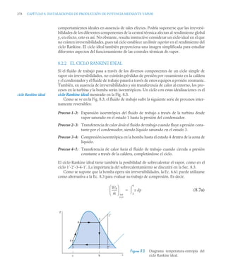 378 CAPÍTULO 8. INSTALACIONES DE PRODUCCIÓN DE POTENCIA MEDIANTE VAPOR
comportamientos ideales en ausencia de tales efectos. Podría suponerse que las irreversi-
bilidades de los diferentes componentes de la central térmica afectan al rendimiento global
y, en efecto, esto es así. No obstante, resulta instructivo considerar un ciclo ideal en el que
no existen irreversibilidades, pues tal ciclo establece un límite superior en el rendimiento del
ciclo Rankine. El ciclo ideal también proporciona una imagen simplificada para estudiar
diferentes aspectos del funcionamiento de las centrales térmicas de vapor.
8.2.2 EL CICLO RANKINE IDEAL
Si el fluido de trabajo pasa a través de los diversos componentes de un ciclo simple de
vapor sin irreversibilidades, no existirán pérdidas de presión por rozamiento en la caldera
y el condensador y el fluido de trabajo pasará a través de estos equipos a presión constante.
También, en ausencia de irreversibilidades y sin transferencia de calor al entorno, los pro-
cesos en la turbina y la bomba serán isoentrópicos. Un ciclo con estas idealizaciones es el
ciclo Rankine ideal mostrado en la Fig. 8.3.
Como se ve en la Fig. 8.3, el fluido de trabajo sufre la siguiente serie de procesos inter-
namente reversibles:
Proceso 1-2: Expansión isoentrópica del fluido de trabajo a través de la turbina desde
vapor saturado en el estado 1 hasta la presión del condensador.
Proceso 2-3: Transferencia de calor desde el fluido de trabajo cuando fluye a presión cons-
tante por el condensador, siendo líquido saturado en el estado 3.
Proceso 3-4: Compresión isoentrópica en la bomba hasta el estado 4 dentro de la zona de
líquido.
Proceso 4-1: Transferencia de calor hacia el fluido de trabajo cuando circula a presión
constante a través de la caldera, completándose el ciclo.
El ciclo Rankine ideal tiene también la posibilidad de sobrecalentar el vapor, como en el
ciclo 1’-2’-3-4-1’. La importancia del sobrecalentamiento se discutirá en la Sec. 8.3.
Como se supone que la bomba opera sin irreversibilidades, la Ec. 6.61 puede utilizarse
como alternativa a la Ec. 8.3 para evaluar su trabajo de compresión. Es decir,
(8.7a)
Figura 8.3 Diagrama temperatura-entropía del
ciclo Rankine ideal.
ciclo Rankine ideal
Ẇb
ṁ
-------
-
⎝ ⎠
⎜ ⎟
⎛ ⎞
int
rev
v dp
3
4


T
s
c b
1
2 2
1
3
4
a
 