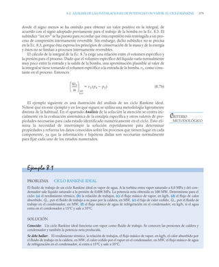 8.2 ANÁLISIS DE LAS INSTALACIONES DE POTENCIA CON VAPOR: EL CICLO RANKINE 379
donde el signo menos se ha omitido para obtener un valor positivo en la integral, de
acuerdo con el signo adoptado previamente para el trabajo de la bomba en la Ec. 8.3. El
subíndice “int rev” se ha puesto para recordar que esta expresión está restringida a un pro-
ceso de compresión internamente reversible. Sin embargo, dicho subíndice no se precisa
en la Ec. 8.3, porque ésta expresa los principios de conservación de la masa y de la energía
y éstos no se limitan a procesos internamente reversibles.
El cálculo de la integral de la Ec. 8.7a exige una relación entre el volumen específico y
la presión para el proceso. Dado que el volumen específico del líquido varía normalmente
muy poco entre la entrada y la salida de la bomba, una aproximación plausible al valor de
la integral se tiene tomando el volumen específico a la entrada de la bomba, v3, como cons-
tante en el proceso. Entonces
(8.7b)
El ejemplo siguiente es una ilustración del análisis de un ciclo Rankine ideal.
Nótese que en este ejemplo y en los que siguen se utiliza una metodología ligeramente
distinta de la habitual. En el apartado Análisis de la solución la atención se centra ini-
cialmente en la evaluación sistemática de la entalpía específica y otros valores de pro-
piedades necesarias para cada estado identificado numéricamente en el ciclo. Esto eli-
mina la necesidad de interrumpir la solución repetidamente para determinar
propiedades y refuerza los datos conocidos sobre los procesos que tienen lugar en cada
componente, ya que la información e hipótesis dadas son necesarias normalmente
para fijar cada uno de los estados numerados.
Ẇb
ṁ
-------
-
⎝ ⎠
⎜ ⎟
⎛ ⎞
int
rev
v3 p4 p3

( )

CRITERIO
METODOLÓGICO
Ejemplo 8.1
PROBLEMA CICLO RANKINE IDEAL
El fluido de trabajo de un ciclo Rankine ideal es vapor de agua. A la turbina entra vapor saturado a 8,0 MPa y del con-
densador sale líquido saturado a la presión de 0,008 MPa. La potencia neta obtenida es 100 MW. Determínese para el
ciclo: (a) el rendimiento térmico, (b) la relación de trabajos, (c) el flujo másico de vapor, en kg/h, (d) el flujo de calor
absorbido, , por el fluido de trabajo a su paso por la caldera, en MW, (e) el fujo de calor cedido, , por el fluido de
trabajo en el condensador, en MW, (f) el flujo másico de agua de refrigeración en el condensador, en kg/h, si el agua
entra en el condensador a 15°C y sale a 35°C.
SOLUCIÓN
Conocido: Un ciclo Rankine ideal funciona con vapor como fluido de trabajo. Se conocen las presiones de caldera y
condensador y también la potencia neta producida.
Se debe hallar: El rendimiento térmico, la relación de trabajos, el flujo másico de vapor, en kg/h, el calor absorbido por
el fluido de trabajo en la caldera, en MW, el calor cedido por el vapor en el condensador, en MW, el flujo másico de agua
de refrigeración en el condensador, si entra a 15°C y sale a 35°C.
Q̇e Q̇s
 