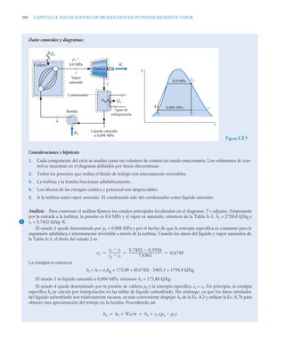 380 CAPÍTULO 8. INSTALACIONES DE PRODUCCIÓN DE POTENCIA MEDIANTE VAPOR
Datos conocidos y diagramas:
Figura E.8.1
Consideraciones e hipótesis:
1. Cada componente del ciclo se analiza como un volumen de control en estado estacionario. Los volúmenes de con-
trol se muestran en el diagrama definidos por líneas discontinuas
2. Todos los procesos que realiza el fluido de trabajo son internamente reversibles.
3. La turbina y la bomba funcionan adiabáticamente.
4. Los efectos de las energías cinética y potencial son despreciables.
5. A la turbina entra vapor saturado. El condensado sale del condensador como líquido saturado.
Análisis: Para comenzar el análisis fijamos los estados principales localizados en el diagrama T-s adjunto. Empezando
por la entrada a la turbina, la presión es 8,0 MPa y el vapor es saturado, entonces de la Tabla A-3, h1 = 2758,0 kJ/kg y
s1 = 5,7432 kJ/kg ·K.
El estado 2 queda determinado por p2 = 0,008 MPa y por el hecho de que la entropía específica es constante para la
expansión adiabática e internamente reversible a través de la turbina. Usando los datos del líquido y vapor saturados de
la Tabla A-3, el título del estado 2 es
La entalpía es entonces
h2 = hf + x2hfg = 173,88 + (0,6745) · 2403,1 = 1794,8 kJ/kg
El estado 3 es líquido saturado a 0,008 MPa, entonces h3 = 173,88 kJ/kg.
El estado 4 queda determinado por la presión de caldera p4 y la entropía específica s4 = s3. En principio, la entalpía
específica h4 se calcula por interpolación en las tablas de líquido subenfriado. Sin embargo, ya que los datos tabulados
del líquido subenfriado son relativamente escasos, es más conveniente despejar h4 de la Ec. 8.3 y utilizar la Ec. 8.7b para
obtener una aproximación del trabajo en la bomba. Procediendo así
T
s
1
2
3
4
Caldera
Vapor
saturado
p1
=
8,0 MPa
Agua de
refrigeración
Turbina
Condensador
Líquido saturado
a 0,008 MPa
4
3
1
2
Qs
˙
Wt
˙
Wb
˙
Qe
˙
Bomba
0,008 MPa
8,0 MPa
1
x2
s2 sf

sg sf

---------------
-
5 7432 0 5926
,

,
7 6361
,
--------------------------------------------
- 0 6745
,
  
h4 h3 Ẇb/ṁ
 h3 v3 p4 p3

( )

 
 