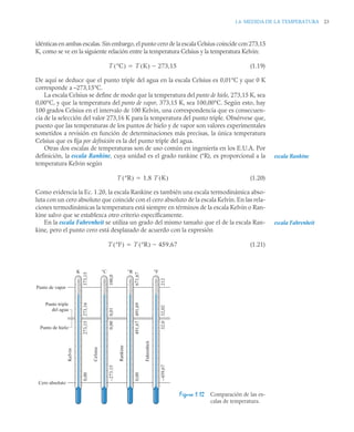 1.6 MEDIDA DE LA TEMPERATURA 23
idénticas en ambas escalas. Sin embargo, el punto cero de la escala Celsius coincide con 273,15
K, como se ve en la siguiente relación entre la temperatura Celsius y la temperatura Kelvin:
(1.19)
De aquí se deduce que el punto triple del agua en la escala Celsius es 0,01°C y que 0 K
corresponde a –273,15°C.
La escala Celsius se define de modo que la temperatura del punto de hielo, 273,15 K, sea
0,00°C, y que la temperatura del punto de vapor, 373,15 K, sea 100,00°C. Según esto, hay
100 grados Celsius en el intervalo de 100 Kelvin, una correspondencia que es consecuen-
cia de la selección del valor 273,16 K para la temperatura del punto triple. Obsérvese que,
puesto que las temperaturas de los puntos de hielo y de vapor son valores experimentales
sometidos a revisión en función de determinaciones más precisas, la única temperatura
Celsius que es fija por definición es la del punto triple del agua.
Otras dos escalas de temperaturas son de uso común en ingeniería en los E.U.A. Por
definición, la escala Rankine, cuya unidad es el grado rankine (°R), es proporcional a la
temperatura Kelvin según
(1.20)
Como evidencia la Ec. 1.20, la escala Rankine es también una escala termodinámica abso-
luta con un cero absoluto que coincide con el cero absoluto de la escala Kelvin. En las rela-
ciones termodinámicas la temperatura está siempre en términos de la escala Kelvin o Ran-
kine salvo que se establezca otro criterio específicamente.
En la escala Fahrenheit se utiliza un grado del mismo tamaño que el de la escala Ran-
kine, pero el punto cero está desplazado de acuerdo con la expresión
(1.21)
Figura 1.12 Comparación de las es-
calas de temperatura.
T °C
( ) T K
( ) 273,15


escala Rankine
T °R
( ) 1,8 T K
( )

escala Fahrenheit
T °F
( ) T °R
( ) 459 67
,


Cero absoluto
Punto de vapor
0,00
Kelvin
273,15
273,16
373,15
Punto triple
del agua
Punto de hielo
K
–273,15
Celsius
0,00
0,01
100,0
°C
0,00
Rankine
491,67
491,69
671,67
°R
–459,67
Fahrenheit
32,0
32,02
212
°F
 