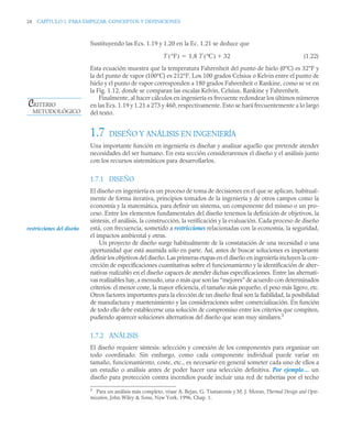 24 CAPÍTULO 1. PARA EMPEZAR: CONCEPTOS Y DEFINICIONES
Sustituyendo las Ecs. 1.19 y 1.20 en la Ec. 1.21 se deduce que
(1.22)
Esta ecuación muestra que la temperatura Fahrenheit del punto de hielo (0°C) es 32°F y
la del punto de vapor (100°C) es 212°F. Los 100 grados Celsius o Kelvin entre el punto de
hielo y el punto de vapor corresponden a 180 grados Fahrenheit o Rankine, como se ve en
la Fig. 1.12, donde se comparan las escalas Kelvin, Celsius, Rankine y Fahrenheit.
Finalmente, al hacer cálculos en ingeniería es frecuente redondear los últimos números
en las Ecs. 1.19 y 1.21 a 273 y 460, respectivamente. Esto se hará frecuentemente a lo largo
del texto.
1.7 DISEÑO Y ANÁLISIS EN INGENIERÍA
Una importante función en ingeniería es diseñar y analizar aquello que pretende atender
necesidades del ser humano. En esta sección consideraremos el diseño y el análisis junto
con los recursos sistemáticos para desarrollarlos.
1.7.1 DISEÑO
El diseño en ingeniería es un proceso de toma de decisiones en el que se aplican, habitual-
mente de forma iterativa, principios tomados de la ingeniería y de otros campos como la
economía y la matemática, para definir un sistema, un componente del mismo o un pro-
ceso. Entre los elementos fundamentales del diseño tenemos la definición de objetivos, la
síntesis, el análisis, la construcción, la verificación y la evaluación. Cada proceso de diseño
está, con frecuencia, sometido a restricciones relacionadas con la economía, la seguridad,
el impactos ambiental y otras.
Un proyecto de diseño surge habitualmente de la constatación de una necesidad o una
oportunidad que está asumida sólo en parte. Así, antes de buscar soluciones es importante
definir los objetivos del diseño. Las primeras etapas en el diseño en ingeniería incluyen la con-
creción de especificaciones cuantitativas sobre el funcionamiento y la identificación de alter-
nativas realizables en el diseño capaces de atender dichas especificaciones. Entre las alternati-
vas realizables hay, a menudo, una o más que son las “mejores” de acuerdo con determinados
criterios: el menor coste, la mayor eficiencia, el tamaño más pequeño, el peso más ligero, etc.
Otros factores importantes para la elección de un diseño final son la fiabilidad, la posibilidad
de manufactura y mantenimiento y las consideraciones sobre comercialización. En función
de todo ello debe establecerse una solución de compromiso entre los criterios que compiten,
pudiendo aparecer soluciones alternativas del diseño que sean muy similares.3
1.7.2 ANÁLISIS
El diseño requiere síntesis: selección y conexión de los componentes para organizar un
todo coordinado. Sin embargo, como cada componente individual puede variar en
tamaño, funcionamiento, coste, etc., es necesario en general someter cada uno de ellos a
un estudio o análisis antes de poder hacer una selección definitiva. Por ejemplo… un
diseño para protección contra incendios puede incluir una red de tuberías por el techo
3
Para un análisis más completo, véase A. Bejan, G. Tsatsaronis y M. J. Moran, Thermal Design and Opti-
mization, John Wiley  Sons, New York. 1996, Chap. 1.
T °F
( ) 1,8 T ºC
( ) 32


CRITERIO
METODOLÓGICO
restricciones del diseño
 