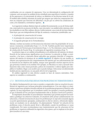 1.7 DISEÑO Y ANÁLISIS EN INGENIERÍA 25
combinadas con un conjunto de aspersores. Una vez determinada la configuración del
conjunto, será necesario un análisis técnico detallado para especificar el número y tamaño
de los aspersores y el conexionado de tubos y su diámetro en las diversas ramas de la red.
El análisis debe también orientarse de modo que asegure que todos los componentes for-
man un conjunto que funcione sin dificultad, a la par que se cubren las condiciones de
coste y los estándares y normativas vigentes. ▲
Los ingenieros realizan distintos tipos de análisis frecuentemente, ya sea de forma explí-
cita, como parte de un proceso de diseño, o por otra razón. Los análisis sobre sistemas como
los estudiados en este libro utilizan, directa o indirectamente, una o más de tres leyes básicas.
Estas leyes, que son independientes del tipo de sustancia o sustancias consideradas, son
• el principio de conservación de la masa
• el principio de conservación de la energía
• el segundo principio de la Termodinámica
Además, resultan necesarias con frecuencia las relaciones entre las propiedades de la sus-
tancia o sustancias consideradas (Caps. 3, 6, 11-14). También pueden tener importancia
la segunda ley de Newton para el movimiento (Caps. 1, 2 y 9) y relaciones como el modelo
de conducción de Fourier (Cap. 2) o principios de ingeniería económica (Cap. 7).
La primera etapa en un análisis termodinámico es la definición del sistema y la identi-
ficación de las interacciones significativas con el entorno. La atención se dirige, a conti-
nuación, a las leyes y relaciones físicas aplicables que permiten describir el comporta-
miento del sistema en términos de un modelo ingenieril. El objetivo de este modelo es
obtener una representación del comportamiento del sistema que sea suficientemente fiel
en función de los objetivos del análisis, aunque sean ignorados muchos aspectos de los
que presenta el sistema en la realidad. Por ejemplo, en Mecánica se usan a menudo idea-
lizaciones tales como masas puntuales, poleas sin rozamiento o esferas rígidas para sim-
plificar el análisis y llegar a un modelo que se pueda trabajar. Seleccionar un determinado
modelo precisa experiencia y es una parte del arte de la ingeniería.
El análisis ingenieril es más efectivo cuando se hace de manera sistemática. Este
aspecto se considera a continuación.
1.7.3 METODOLOGÍA PARA RESOLVER PROBLEMAS DE TERMODINÁMICA
Un objetivo fundamental de este texto es ayudar a comprender cómo se resuelven los pro-
blemas de ingeniería que incluyan principios termodinámicos. Con este objeto se sumi-
nistran numerosos ejemplos resueltos además de los problemas propuestos al final de cada
capítulo. Es muy importante que el estudiante analice los ejemplos y resuelva problemas,
ya que el dominio de los conceptos fundamentales sólo se alcanza a través de la práctica.
Es importante desarrollar un procedimiento sistemático que permita mejorar los resul-
tados y gratifique los esfuerzos realizados. El estudiante debe pensar cuidadosamente sus
soluciones, evitando la tentación de atacar los problemas por un atajo seleccionando alguna
ecuación aparentemente apropiada, sustituyendo en ella los valores y obteniendo rápida-
mente un resultado con la calculadora. Un planteamiento “fortuito” de solución de los
problemas como el descrito puede llevar a dificultades cuando los problemas se vayan
complicando. Por tanto recomendamos muy insistentemente que las soluciones de los
problemas se organicen utilizando los siguientes cinco pasos, que se emplean en los ejem-
plos resueltos en este texto.
modelo ingenieril
 
