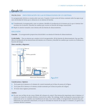 1.7 DISEÑO Y ANÁLISIS EN INGENIERÍA 27
Ejemplo 1.1
PROBLEMA IDENTIFICACIÓN DE LAS INTERACCIONES DE UN SISTEMA
Un aerogenerador eléctrico se monta sobre una torre. Cuando el viento actúa de forma constante sobre las aspas se ge-
nera electricidad de forma que se almacena en un sistema de baterías.
(a) Considerando el aerogenerador como un sistema, identifica la localización de la frontera por la que el sistema inte-
racciona con el entorno. Describe los cambios que ocurren en función del tiempo transcurrido.
(b) Repite lo anterior tomando como sistema sólo las baterías de almacenamiento.
SOLUCIÓN
Conocido: Un aerogenerador proporciona electricidad a un sistema de baterías de almacenamiento.
Se debe hallar: Para un sistema que consiste en (a) el aerogenerador, (b) las baterías de almacenamiento, hay que iden-
tificar la localización de las interacciones del sistema con el entorno y describir los cambios que ocurren en el sistema en
función del tiempo.
Datos conocidos y diagramas:
Figura E.1.1
Consideraciones e hipótesis:
1. En la parte (a) el sistema es el volumen de control mostrado por la línea de puntos de la figura.
2. En la parte (b) el sistema es el sistema cerrado mostrado por la línea de puntos de la figura.
3. El viento tiene régimen permanente.
Análisis:
(a) En este caso un flujo de aire cruza el límite del volumen de control. Otra interacción importante entre el sistema y el
entorno es el paso de corriente eléctrica a través de los cables. Sin embargo, desde la perspectiva macroscópica una
interacción así no se considera una transferencia de masa. Con viento estable, el aerogenerador alcanzará muy pro-
bablemente una operación estacionaria, en la que la velocidad de rotación de las aspas es constante y se genera una
corriente eléctrica constante.
Batería para almacenamiento
Interacción
térmica
Viento
Parte (a)
Parte (b)
Turbina–generador
Flujo de
corriente
eléctrica
 