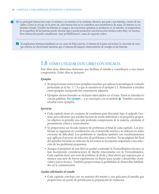 28 CAPÍTULO 1. PARA EMPEZAR: CONCEPTOS Y DEFINICIONES
1.8 CÓMO UTILIZAR ESTE LIBRO CON EFICACIA
Este libro tiene diferentes elementos que facilitan el estudio y contribuyen a una mayor
comprensión. Entre ellos se incluyen:
Ejemplos
• Se proporcionan numerosos ejemplos resueltos que aplican la metodología de resolución
presentada en la Sec. 1.7.3 y que se muestra en el ejemplo 1.1. Animamos a estudiar
estos ejemplos incluyendo los comentarios adjuntos.
• Ejemplos menos formales se incluyen intercalados en el texto. Estos se introducen
con las palabras. Por ejemplo… y se concluyen con el símbolo ▲. También conviene
estudiar estos ejemplos.
Ejercicios
• Cada capítulo tiene un conjunto de cuestiones para discusión bajo el epígrafe Cues-
tiones para reflexionar que pueden hacerse de modo individual o en pequeños grupos.
Su objetivo es permitir una más profunda comprensión de la materia, estimular el
pensamiento crítico y autoevaluarse.
• Se proporciona un elevado número de problemas al final de cada capítulo. Los pro-
blemas se organizan en coordinación con el desarrollo teórico y se ordenan en orden
creciente de dificultad. Los problemas se clasifican también con encabezamientos
que agilicen el proceso de selección de problemas a resolver. En las páginas del final
del apéndice incluido en cada uno de los tomos se incorporan respuestas a una selec-
ción de los problemas propuestos.
• Aunque el propósito de este libro es ayudar a entender la Termodinámica técnica, se
han incorporado consideraciones de diseño relacionadas con la Termodinámica.
Cada capítulo tiene una serie de problemas de diseño y final abierto que suponen por sí
mismos una serie de breves experiencias en diseño para ayudar a desarrollar creati-
vidad y juicio técnico. También proporcionan la posibilidad de desarrollar habilida-
des en la comunicación.
Ayudas adicionales al estudio
• Cada capítulo concluye con un sumario del mismo y una guía para el estudio que
proporciona un punto de partida para la preparación de exámenes.
(b) La principal interacción entre el sistema y su entorno es la corriente eléctrica que pasa a las baterías a través de los
cables. Como se recoge en la parte (a), esta interacción no se considera una transferencia de masa. El sistema es un
sistema cerrado. Cuando las baterías se cargan y las reacciones químicas se producen en su interior, la temperatura
de la superficie de las baterías puede elevarse algo y puede producirse una interacción térmica entre ellas y el entorno.
Esta interacción puede considerarse, muy probablemente, como de segundo orden.
 Si empleamos términos familiares en un curso de Física previo, el sistema de la parte (a) incluye la conversión de ener-
gía cinética en electricidad mientras que el sistema (b) supone almacenamiento de energía en las baterías.
1
 
