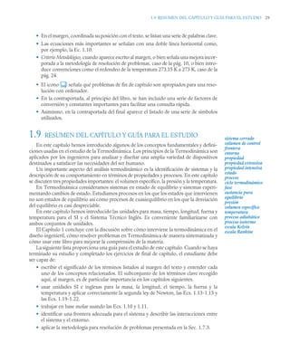 1.9 RESUMEN DEL CAPÍTULO Y GUÍA PARA EL ESTUDIO 29
• En el margen, coordinada su posición con el texto, se listan una serie de palabras clave.
• Las ecuaciones más importantes se señalan con una doble línea horizontal como,
por ejemplo, la Ec. 1.10.
• Criterio Metodológico, cuando aparece escrito al margen, o bien señala una mejora incor-
porada a la metodología de resolución de problemas, caso de la pág. 10, o bien intro-
duce convenciones como el redondeo de la temperatura 273,15 K a 273 K, caso de la
pág. 24.
• El icono señala qué problemas de fin de capítulo son apropiados para una reso-
lución con ordenador.
• En la contraportada, al principio del libro, se han incluido una serie de factores de
conversión y constantes importantes para facilitar una consulta rápida.
• Asimismo, en la contraportada del final aparece el listado de una serie de símbolos
utilizados.
1.9 RESUMEN DEL CAPÍTULO Y GUÍA PARA EL ESTUDIO
En este capítulo hemos introducido algunos de los conceptos fundamentales y defini-
ciones usadas en el estudio de la Termodinámica. Los principios de la Termodinámica son
aplicados por los ingenieros para analizar y diseñar una amplia variedad de dispositivos
destinados a satisfacer las necesidades del ser humano.
Un importante aspecto del análisis termodinámico es la identificación de sistemas y la
descripción de su comportamiento en términos de propiedades y procesos. En este capítulo
se discuten tres propiedades importantes: el volumen específico, la presión y la temperatura.
En Termodinámica consideramos sistemas en estado de equilibrio y sistemas experi-
mentando cambios de estado. Estudiamos procesos en los que los estados que intervienen
no son estados de equilibrio así como procesos de cuasiequilibrio en los que la desviación
del equilibrio es casi despreciable.
En este capítulo hemos introducido las unidades para masa, tiempo, longitud, fuerza y
temperatura para el SI y el Sistema Técnico Inglés. Es conveniente familiarizarse con
ambos conjuntos de unidades.
El Capítulo 1 concluye con la discusión sobre cómo interviene la termodinámica en el
diseño ingenieril, cómo resolver problemas en Termodinámica de manera sistematizada y
cómo usar este libro para mejorar la comprensión de la materia.
La siguiente lista proporciona una guía para el estudio de este capítulo. Cuando se haya
terminado su estudio y completado los ejercicios de final de capítulo, el estudiante debe
ser capaz de:
• escribir el significado de los términos listados al margen del texto y entender cada
uno de los conceptos relacionados. El subconjunto de los términos clave recogido
aquí, al margen, es de particular importancia en los capítulos siguientes.
• usar unidades SI e inglesas para la masa, la longitud, el tiempo, la fuerza y la
temperatura y aplicar correctamente la segunda ley de Newton, las Ecs. 1.13-1.15 y
las Ecs. 1.19-1.22.
• trabajar en base molar usando las Ecs. 1.10 y 1.11.
• identificar una frontera adecuada para el sistema y describir las interacciones entre
el sistema y el entorno.
• aplicar la metodología para resolución de problemas presentada en la Sec. 1.7.3.
sistema cerrado
volumen de control
frontera
entorno
propiedad
propiedad extensiva
propiedad intensiva
estado
proceso
ciclo termodinámico
fase
sustancia pura
equilibrio
presión
volumen específico
temperatura
proceso adiabático
proceso isotermo
escala Kelvin
escala Rankine
 