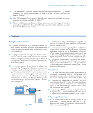1.9 RESUMEN DEL CAPÍTULO Y GUÍA PARA EL ESTUDIO 31
11. ¿Un ºR representa un mayor o menor intervalo de temperatura que 1 K? ¿Cómo se
transforma una temperatura expresada en la escala Kelvin a su valor equivalente en
la escala Rankine?
12. ¿Qué dificultades podemos esperar si empleamos agua como sustancia termomé-
trica en el termómetro de bulbo de la Fig. 1.9?
13. Observa cuidadosamente el entorno de un coche, una casa o un lugar de trabajo y
haz una lista con todos los dispositivos de medida que encuentre. Explica el principio
de operación de cada uno de ellos.
Conceptos relativos al sistema
1.1 Explique el significado de los siguientes términos: sis-
tema, volumen de control, propiedad, propiedad intensiva,
estado de equilibrio, proceso, ciclo termodinámico, fase,
proceso adiabático.
1.2 Explique el significado de los siguientes términos: sistema
cerrado, sistema aislado, estado estacionario, propiedad
extensiva, enfoque macroscópico, sustancia pura, proceso de
cuasiequilibrio, magnitudes fundamentales, principio cero
de la Termodinámica.
1.3 La corriente eléctrica de una batería se utiliza, según
muestra la Fig. P1.3, para hacer funcionar un motor cuyo
eje está conectado a un dispositivo masa–polea de modo
que eleve la masa. Considerando el motor como un sistema,
identifíquese sobre su frontera la parte por la que el sistema
interacciona con su entorno y descríbanse los cambios que
ocurren dentro del sistema, con el tiempo. Repítase para un
sistema ampliado que incluya también la batería y el dispo-
sitivo masa–polea.
1.4 En relación con la Fig. 1.2, identifíquense las partes de la
frontera del volumen de control por las que el sistema inte-
racciona con su entorno.
1.5 Un sistema consiste en oxígeno líquido en equilibrio con
oxígeno vapor. ¿Cuántas fases hay? El sistema experimenta
un proceso durante el cual se vaporiza parte del líquido.
¿Puede tratarse el sistema durante dicho proceso como una
sustancia pura? Explíquese. ¿Y si el sistema consiste en agua
líquida en equilibrio con una mezcla de aire y vapor de agua?
1.6 Considérese un sistema que consiste en agua líquida y
hielo. Dicho sistema experimenta un proceso en cuyo
estado final el hielo se ha fundido y sólo queda líquido.
¿Puede considerarse el sistema una sustancia pura a lo largo
del proceso? Explíquese.
Fuerza y masa
1.7 Las masas atómicas y moleculares de algunas sustancias
comunes se recogen en la Tabla A–1 del Apéndice. Utili-
zando dicha tabla determínese el número de kmol en 50 kg
de cada una de las siguientes sustancias: H2, N2, NH3, C3H8.
1.8 Un objeto cuya masa es 3 kg está sometido a una fuerza
vertical hacia arriba de 50 N. Sobre el objeto actúa, además,
la fuerza de la gravedad. Determínese la aceleración del
objeto, en m/s2
, suponiendo que la aceleración de la grave-
dad es constante, g = 9,81 m/s2
.
1.9 Un objeto pesa 1000 N en un lugar en el que la aceleración
de la gravedad es g = 9,4 m/s2
. Determínese la fuerza neta, en
N, requerida para comunicarle una aceleración de 5,0 m/s2
.
Volumen específico, presión
1.10 Un depósito contiene 0,3 kmol de gas dióxido de car-
bono (CO2). El volumen ocupado por el gas es 2,5 m3
.
Determínese la masa de CO2, en kg, y el volumen específico
sobre base molar, en m3
/kmol.
Problemas
Figura P1.3
Masa
Batería Motor
 