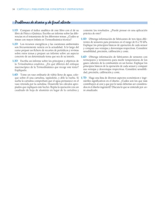 34 CAPÍTULO 1. PARA EMPEZAR: CONCEPTOS Y DEFINICIONES
1.1D Compare el índice analítico de este libro con el de su
libro de Física o Química. Escriba un informe sobre las dife-
rencias en el tratamiento de los diferentes temas. ¿Cuáles se
tratan con mayor énfasis en Termodinámica técnica?
1.2D Los recursos energéticos y las cuestiones ambientales
son frecuentemente noticia en la actualidad. A lo largo del
curso prepare un fichero de recortes de periódicos y revistas
sobre estos temas y prepare un informe sobre un aspecto
concreto de un determinado tema que sea de su interés.
1.3D Escriba un informe sobre los principios y objetivos de
la Termodinámica estadística. ¿En qué difieren del enfoque
macroscópico de la Termodinámica que recoge este texto?
Explíquelo.
1.4D Tome un vaso ordinario de vidrio lleno de agua, colo-
que sobre él una cartulina, tapándolo, y déle la vuelta. Si
suelta la cartulina comprobará que el agua permanece en el
vaso retenida por la cartulina. Desarrolle los cálculos apro-
piados que expliquen este hecho. Repita la operación con un
cuadrado de hoja de aluminio en lugar de la cartulina y
comente los resultados. ¿Puede pensar en una aplicación
práctica de esto?
1.5D Obtenga información de fabricantes de tres tipos dife-
rentes de sensores para presiones en el rango de 0 a 70 kPa.
Explique los principios básicos de operación de cada sensor
y compare sus ventajas y desventajas respectivas. Considere
sensibilidad, precisión, calibración y coste.
1.6D Obtenga información de fabricantes de sensores con
termopares y termistores para medir temperaturas de los
gases calientes de la combustión en un horno. Explique los
principios básicos de la operación de cada sensor y compare
sus ventajas y desventajas respectivas. Considere sensibili-
dad, precisión, calibración y coste.
1.7D Haga una lista de diversos aspectos económicos e inge-
nieriles significativos en el diseño. ¿Cuáles son los que más
contribuyen al coste y que por lo tanto deberían ser considera-
dos en el diseño ingenieril? Discuta lo que se entiende por cos-
tes anualizados.
Problemas de diseño y de final abierto
 