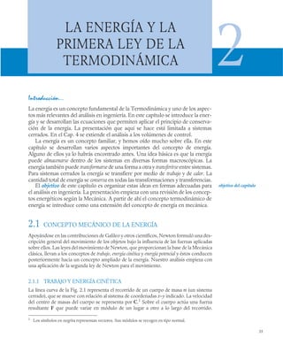 35
LA ENERGÍA Y LA
PRIMERA LEY DE LA
TERMODINÁMICA 2
Introducción…
La energía es un concepto fundamental de la Termodinámica y uno de los aspec-
tos más relevantes del análisis en ingeniería. En este capítulo se introduce la ener-
gía y se desarrollan las ecuaciones que permiten aplicar el principio de conserva-
ción de la energía. La presentación que aquí se hace está limitada a sistemas
cerrados. En el Cap. 4 se extiende el análisis a los volúmenes de control.
La energía es un concepto familiar, y hemos oído mucho sobre ella. En este
capítulo se desarrollan varios aspectos importantes del concepto de energía.
Alguno de ellos ya lo habrás encontrado antes. Una idea básica es que la energía
puede almacenarse dentro de los sistemas en diversas formas macroscópicas. La
energía también puede transformarse de una forma a otra y transferirse entre sistemas.
Para sistemas cerrados la energía se transfiere por medio de trabajo y de calor. La
cantidad total de energía se conserva en todas las transformaciones y transferencias.
El objetivo de este capítulo es organizar estas ideas en formas adecuadas para
el análisis en ingeniería. La presentación empieza con una revisión de los concep-
tos energéticos según la Mecánica. A partir de ahí el concepto termodinámico de
energía se introduce como una extensión del concepto de energía en mecánica.
2.1 CONCEPTO MECÁNICO DE LA ENERGÍA
Apoyándose en las contribuciones de Galileo y otros científicos, Newton formuló una des-
cripción general del movimiento de los objetos bajo la influencia de las fuerzas aplicadas
sobre ellos. Las leyes del movimiento de Newton, que proporcionan la base de la Mecánica
clásica, llevan a los conceptos de trabajo, energía cinética y energía potencial y éstos conducen
posteriormente hacia un concepto ampliado de la energía. Nuestro análisis empieza con
una aplicación de la segunda ley de Newton para el movimiento.
2.1.1 TRABAJO Y ENERGÍA CINÉTICA
La línea curva de la Fig. 2.1 representa el recorrido de un cuerpo de masa m (un sistema
cerrado), que se mueve con relación al sistema de coordenadas x–y indicado. La velocidad
del centro de masas del cuerpo se representa por C.1
Sobre el cuerpo actúa una fuerza
resultante F que puede variar en módulo de un lugar a otro a lo largo del recorrido.
1
Los símbolos en negrita representan vectores. Sus módulos se recogen en tipo normal.
objetivo del capítulo
 