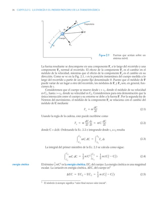 36 CAPITULO 2. LA ENERGÍA Y EL PRIMER PRINCIPIO DE LA TERMODINÁMICA
La fuerza resultante se descompone en una componente Fs a lo largo del recorrido y una
componente Fn normal al recorrido. El efecto de la componente Fs es el cambio en el
módulo de la velocidad, mientras que el efecto de la componente Fn es el cambio en su
dirección. Como se ve en la Fig. 2.1, s es la posición instantánea del cuerpo medida a lo
largo del recorrido a partir de un punto fijo denominado 0. Puesto que el módulo de F
puede variar de un lugar a otro del recorrido, los módulos de Fs y Fn son, en general, fun-
ciones de s.
Consideremos que el cuerpo se mueve desde s = s1, donde el módulo de su velocidad
es C1, hasta s = s2, donde su velocidad es C2. Consideremos para esta demostración que la
única interacción entre el cuerpo y su entorno se debe a la fuerza F. Por la segunda ley de
Newton del movimiento, el módulo de la componente Fs se relaciona con el cambio del
módulo de C mediante
(2.1)
Usando la regla de la cadena, esto puede escribirse como
(2.2)
donde C = ds/dt. Ordenando la Ec. 2.2 e integrando desde s1 a s2 resulta
(2.3)
La integral del primer miembro de la Ec. 2.3 se calcula como sigue:
(2.4)
El término mC2
es la energía cinética, EC, del cuerpo. La energía cinética es una magnitud
escalar. La variación en energía cinética, ΔEC, del cuerpo es2
(2.5)
Figura 2.1 Fuerzas que actúan sobre un
sistema móvil.
y
x
s
ds
C
Fs
F
Fn
Cuerpo
0
Trayectoria
Fs m
dC
dt
------
-

Fs m
dC
ds
------
-
ds
dt
----
- mC
dC
ds
------
-
 
mC C
d
C1
C2
 Fs s
d
S1
S2


mC C
d
C1
C2

1
2
--
- m C2
C1
C2 1
2
--
- m C2
2
C1
2

( )
 
2
El símbolo Δ siempre significa “valor final menos valor inicial”.
energía cinética
1
2
--
-
EC EC2 EC1

1
2
--
- m C2
2
C1
2

( )
 
 