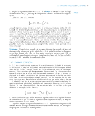 2.1 CONCEPTO MECÁNICO DE LA ENERGÍA 37
La integral del segundo miembro de la Ec. 2.3 es el trabajo de la fuerza Fs sobre el cuerpo
cuando se mueve de s1 a s2 a lo largo de la trayectoria. El trabajo es también una magnitud
escalar.
Con la Ec. 2.4 la Ec. 2.3 resulta
(2.6)
donde la expresión para el trabajo se ha escrito en términos del producto escalar del vector
fuerza F por el vector desplazamiento ds. La Ec. 2.6 establece que el trabajo de la fuerza
resultante sobre el cuerpo es igual al cambio de su energía cinética. Cuando el cuerpo se
acelera por la acción de la fuerza resultante, el trabajo hecho sobre aquél puede conside-
rarse una transferencia de energía al cuerpo, donde se almacena como energía cinética.
La energía cinética puede calcularse conociendo solamente la masa del cuerpo y el
valor de su velocidad instantánea relativa a un sistema específico de coordenadas, sin
importar cómo se ha alcanzado dicha velocidad. Por tanto, la energía cinética es una pro-
piedad del cuerpo. La energía cinética es una propiedad extensiva puesto que varía con la
masa del cuerpo.
Unidades. El trabajo tiene unidades de fuerza por distancia. Las unidades de la energía
cinética son las mismas que las del trabajo. En el SI, la unidad de trabajo es el newton–
metro, N·m, llamado julio, J. En este libro resulta conveniente usar a menudo el kJ. Las
unidades inglesas utilizadas comúnmente para el trabajo y la energía cinética son la libra
fuerza–pie, ft·lbf, y la unidad térmica británica, Btu.
2.1.2 ENERGÍA POTENCIAL
La Ec. 2.6 es el resultado más importante de la sección anterior. Deducida de la segunda
ley de Newton, la ecuación proporciona una relación entre los dos conceptos definidos
antes: energía cinética y trabajo. En esta sección se utiliza como punto de partida para
extender el concepto de energía. Empezaremos refiriéndonos a la Fig. 2.2 que muestra un
cuerpo de masa m que se mueve verticalmente desde una altura z1 a otra z2 relativas a la
superficie de la Tierra. Se muestran dos fuerzas actuando sobre el sistema: una fuerza
hacia abajo, con una magnitud mg debida a la gravedad, y una fuerza vertical con una mag-
nitud R que representa la resultante de todas las demás fuerzas que actúan sobre el sistema.
El trabajo de cada una de las fuerzas que actúa sobre el cuerpo mostrado en la Fig. 2.2
puede determinarse utilizando la definición dada previamente. El trabajo total es la suma
algebraica de estos valores individuales. De acuerdo con la Ec. 2.6, el trabajo total es igual
al cambio en la energía cinética. Es decir,
(2.7)
La introducción de un signo menos delante del segundo término en el segundo miembro
es consecuencia de que la fuerza de la gravedad está dirigida hacia abajo y el desplaza-
miento considerado es hacia arriba.
La primera integral del segundo miembro de la Ec. 2.7 representa el trabajo hecho por
la fuerza R sobre el cuerpo cuando éste se mueve verticalmente desde z1 a z2. La segunda
integral puede calcularse del modo siguiente:
trabajo
1
2
--
- m C2
2
C1
2

( ) F ds
s1
s2


1
2
--
- m C2
2
C1
2

( ) R z mg z
d
z1
z2


d
z1
z2


 