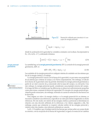 38 CAPITULO 2. LA ENERGÍA Y EL PRIMER PRINCIPIO DE LA TERMODINÁMICA
(2.8)
donde la aceleración de la gravedad se considera constante con la altura. Incorporando la
Ec. 2.8 a la Ec. 2.7 y ordenando términos
(2.9)
La cantidad mgz es la energía potencial gravitatoria, EP. La variación de la energía potencial
gravitatoria, ΔEP, es
ΔEP = EP2
– EP1
= mg (z2
– z1
) (2.10)
Las unidades de la energía potencial en cualquier sistema de unidades son las mismas que
las de la energía cinética y el trabajo.
La energía potencial se asocia con la fuerza de la gravedad y es por tanto una propiedad
de un sistema que contiene al cuerpo y a la Tierra conjuntamente. Sin embargo, el cálculo
de la fuerza de la gravedad como mg permite determinar la energía potencial gravitatoria a
partir de un valor concreto de g conociendo sólo la masa del cuerpo y su elevación. Con
este enfoque, la energía potencial puede considerarse una propiedad extensiva del cuerpo.
A lo largo del libro se considera que las diferencias en altura son suficientemente pequeñas
como para tomar constante la fuerza de la gravedad. El concepto de energía potencial gra-
vitatoria puede enunciarse, sin embargo, teniendo en cuenta la variación de esta fuerza con
la elevación.
Para asignar un valor a la energía cinética o a la energía potencial de un sistema, es
necesario considerar una referencia y especificar un valor para dichas magnitudes en dicha
referencia. De este modo, los valores de las energías cinética y potencial se determinan en
relación con esta elección arbitraria de la referencia y los valores asignados a ella. Sin
embargo, puesto que solamente se requiere calcular cambios de las energías potencial y
cinética entre dos estados, esta referencia arbitraria se cancela.
La Ec. 2.9 establece que el trabajo total de las fuerzas que actúan sobre un cuerpo desde
su entorno, con la excepción de la fuerza de la gravedad, es igual a la suma de los cambios
Figura 2.2 Ilustración utilizada para introducir el con-
cepto de energía potencial.
z
Superficie terrestre
z1
z2
R
mg
mg z
d
z1
z2
 mg z2 z1

( )

1
2
--
- m C2
2
C1
2

( ) mg z2 z1

( )
 R z
d
z1
z2


energía potencial
gravitatoria
CRITERIO
METODOLÓGICO
 
