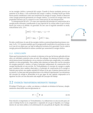 2.2 ENERGÍA TRANSFERIDA MEDIANTE TRABAJO 39
en las energías cinética y potencial del cuerpo. Cuando la fuerza resultante provoca un
aumento en la altura, o una aceleración del cuerpo o ambos, el trabajo hecho por dicha
fuerza puede considerarse como una transferencia de energía al cuerpo, donde se almacena
como energía potencial gravitatoria y/o energía cinética. La noción de energía como una
propiedad extensiva que se conserva es una consecuencia de esta interpretación.
La interpretación de la Ec. 2.9 como una expresión del principio de conservación de la
energía puede reforzarse considerando el caso especial de un cuerpo sobre el que la única
fuerza que actúa es la debida a la gravedad. En este caso el segundo miembro se anula,
reduciéndose la Ec. 2.9 a
o (2.11)
En tales condiciones, la suma de las energías cinética y potencial gravitatoria permanece cons-
tante. La Ec. 2.11 muestra también que la energía puede transformarse de una forma en otra:
es el caso de un objeto que cae bajo la influencia exclusiva de la gravedad. Con la caída la
energía potencial disminuirá la misma cantidad que aumentará la energía cinética.
2.1.3 CONCLUSIÓN
Hasta aquí la presentación se ha centrado en sistemas en los que las fuerzas aplicadas afectan
sólo a su velocidad y posición como un todo. Sin embargo, los sistemas de interés en inge-
niería interaccionan normalmente con su entorno en formas más complicadas, con cambios
también en otras propiedades. Para analizar tales sistemas no basta sólo con los conceptos
de energías potencial y cinética, ni basta el principio rudimentario de conservación de la
energía introducido en esta sección. En Termodinámica el concepto de energía se amplía
para considerar otros cambios observados y el principio de conservación de la energía se
extiende para incluir una amplia variedad de formas en las que el sistema interacciona con
su entorno. La base para tales generalizaciones es la evidencia experimental. Las extensiones
del concepto de energía se desarrollan en lo que sigue de este capítulo, empezando en la
siguiente sección con una discusión más amplia del concepto del trabajo.
2.2 ENERGÍA TRANSFERIDA MEDIANTE TRABAJO
El trabajo W hecho por, o sobre, un sistema y evaluado en términos de fuerzas y despla-
zamientos observables macroscópicamente es
(2.12)
Esta relación es importante en Termodinámica. La utilizaremos en esta sección para cal-
cular el trabajo hecho en la compresión o expansión de un gas (o líquido), en el alarga-
miento de una barra sólida y en la deformación de una película de líquido. Sin embargo,
1
2
--
- m C2
2
C1
2

( ) mg z2 z1

( )
 0

z mg
1
2
--
- mC2
2
mgz2

1
2
--
- mC1
2
mgz1


W F s
d
s1
s2


 
