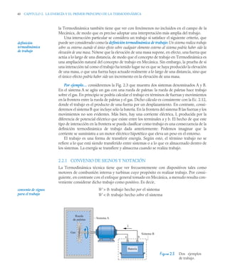 40 CAPITULO 2. LA ENERGÍA Y EL PRIMER PRINCIPIO DE LA TERMODINÁMICA
la Termodinámica también tiene que ver con fenómenos no incluidos en el campo de la
Mecánica, de modo que es preciso adoptar una interpretación más amplia del trabajo.
Una interacción particular se considera un trabajo si satisface el siguiente criterio, que
puede ser considerado como la definición termodinámica de trabajo: Un sistema realiza trabajo
sobre su entorno cuando el único efecto sobre cualquier elemento externo al sistema podría haber sido la
elevación de una masa. Nótese que la elevación de una masa supone, en efecto, una fuerza que
actúa a lo largo de una distancia, de modo que el concepto de trabajo en Termodinámica es
una ampliación natural del concepto de trabajo en Mecánica. Sin embargo, la prueba de si
una interacción tal como el trabajo ha tenido lugar no es que se haya producido la elevación
de una masa, o que una fuerza haya actuado realmente a lo largo de una distancia, sino que
el único efecto podría haber sido un incremento en la elevación de una masa.
Por ejemplo… consideremos la Fig. 2.3 que muestra dos sistemas denominados A y B.
En el sistema A se agita un gas con una rueda de paletas: la rueda de paletas hace trabajo
sobre el gas. En principio se podría calcular el trabajo en términos de fuerzas y movimientos
en la frontera entre la rueda de paletas y el gas. Dicho cálculo es consistente con la Ec. 2.12,
donde el trabajo es el producto de una fuerza por un desplazamiento. En contraste, consi-
deremos el sistema B que incluye sólo la batería. En la frontera del sistema B las fuerzas y los
movimientos no son evidentes. Más bien, hay una corriente eléctrica, I, producida por la
diferencia de potencial eléctrico que existe entre los terminales a y b. El hecho de que este
tipo de interacción en la frontera se pueda clasificar como trabajo es una consecuencia de la
definición termodinámica de trabajo dada anteriormente: Podemos imaginar que la
corriente se suministra a un motor eléctrico hipotético que eleva un peso en el entorno.
El trabajo es una forma de transferir energía. Según esto, el término trabajo no se
refiere a lo que está siendo transferido entre sistemas o a lo que es almacenado dentro de
los sistemas. La energía se transfiere y almacena cuando se realiza trabajo.
2.2.1 CONVENIO DE SIGNOS Y NOTACIÓN
La Termodinámica técnica tiene que ver frecuentemente con dispositivos tales como
motores de combustión interna y turbinas cuyo propósito es realizar trabajo. Por consi-
guiente, en contraste con el enfoque general tomado en Mecánica, a menudo resulta con-
veniente considerar dicho trabajo como positivo. Es decir,
W  0: trabajo hecho por el sistema
W  0: trabajo hecho sobre el sistema
definición
termodinámica
de trabajo
Figura 2.3 Dos ejemplos
de trabajo.
convenio de signos
para el trabajo
Gas
Rueda
de paletas Sistema A
Sistema B
Batería
a b
I
 