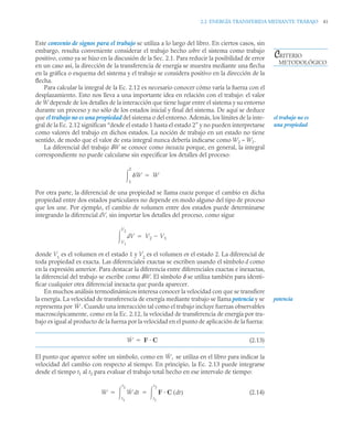 2.2 ENERGÍA TRANSFERIDA MEDIANTE TRABAJO 41
Este convenio de signos para el trabajo se utiliza a lo largo del libro. En ciertos casos, sin
embargo, resulta conveniente considerar el trabajo hecho sobre el sistema como trabajo
positivo, como ya se hizo en la discusión de la Sec. 2.1. Para reducir la posibilidad de error
en un caso así, la dirección de la transferencia de energía se muestra mediante una flecha
en la gráfica o esquema del sistema y el trabajo se considera positivo en la dirección de la
flecha.
Para calcular la integral de la Ec. 2.12 es necesario conocer cómo varía la fuerza con el
desplazamiento. Esto nos lleva a una importante idea en relación con el trabajo: el valor
de W depende de los detalles de la interacción que tiene lugar entre el sistema y su entorno
durante un proceso y no sólo de los estados inicial y final del sistema. De aquí se deduce
que el trabajo no es una propiedad del sistema o del entorno. Además, los límites de la inte-
gral de la Ec. 2.12 significan “desde el estado 1 hasta el estado 2” y no pueden interpretarse
como valores del trabajo en dichos estados. La noción de trabajo en un estado no tiene
sentido, de modo que el valor de esta integral nunca debería indicarse como W2 – W1.
La diferencial del trabajo δW se conoce como inexacta porque, en general, la integral
correspondiente no puede calcularse sin especificar los detalles del proceso:
Por otra parte, la diferencial de una propiedad se llama exacta porque el cambio en dicha
propiedad entre dos estados particulares no depende en modo alguno del tipo de proceso
que los une. Por ejemplo, el cambio de volumen entre dos estados puede determinarse
integrando la diferencial dV, sin importar los detalles del proceso, como sigue
donde V1
es el volumen en el estado 1 y V2
es el volumen en el estado 2. La diferencial de
toda propiedad es exacta. Las diferenciales exactas se escriben usando el símbolo d como
en la expresión anterior. Para destacar la diferencia entre diferenciales exactas e inexactas,
la diferencial del trabajo se escribe como δW. El símbolo δ se utiliza también para identi-
ficar cualquier otra diferencial inexacta que pueda aparecer.
En muchos análisis termodinámicos interesa conocer la velocidad con que se transfiere
la energía. La velocidad de transferencia de energía mediante trabajo se llama potencia y se
representa por . Cuando una interacción tal como el trabajo incluye fuerzas observables
macroscópicamente, como en la Ec. 2.12, la velocidad de transferencia de energía por tra-
bajo es igual al producto de la fuerza por la velocidad en el punto de aplicación de la fuerza:
(2.13)
El punto que aparece sobre un símbolo, como en se utiliza en el libro para indicar la
velocidad del cambio con respecto al tiempo. En principio, la Ec. 2.13 puede integrarse
desde el tiempo t1 al t2 para evaluar el trabajo total hecho en ese intervalo de tiempo:
(2.14)
CRITERIO
METODOLÓGICO
el trabajo no es
una propiedad
W
1
2
 W

V
d
V1
V2
 V2 V1


potencia
Ẇ
Ẇ F C

Ẇ,
W Ẇ t
d
t1
t2
 F C t
d
( )
t1
t2

 
 