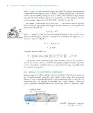 42 CAPITULO 2. LA ENERGÍA Y EL PRIMER PRINCIPIO DE LA TERMODINÁMICA
Para se aplica el mismo convenio de signos que para W. La potencia puede expresarse
en términos de cualquier unidad para la energía y el tiempo, puesto que es la velocidad o
el ritmo con el que se hace trabajo. En el SI, la unidad para la potencia es el J/s, llamada
watio. En este libro también se utilizará el kilowatio, kW. Las unidades inglesas utilizadas
comúnmente para la potencia son ft·lbf/s, Btu/h y el caballo de vapor, hp.
Por ejemplo… para ilustrar el uso de la ecuación 2.13, calculemos la potencia requerida
por un ciclista que viaja a 32 km por hora, para vencer la resistencia del aire. Esta resistencia
aerodinámica viene dada por
Fd = Rd A ρ C2
donde Rd = 0,88 es una constante llamada coeficiente de resistencia, A = 0,36 m2
es el área
frontal de la bicicleta y el ciclista y ρ = 1,20 kg/m3
es la densidad del aire. Según la ec. 2.13
la potencia requerida es Fd ⋅ C o:
Con ello la potencia, en kW, será
Hay muchas formas de realizar trabajo sobre un sistema o de que éste lo realice. El
resto de esta sección se dedica a considerar varios ejemplos, empezando con el importante
caso del trabajo hecho cuando el volumen de una cantidad de un gas (o líquido) cambia
por expansión o compresión.
2.2.2 TRABAJO DE EXPANSIÓN O COMPRESIÓN
Queremos calcular el trabajo hecho por el sistema cerrado de la Fig. 2.4, consistente en un
gas (o líquido) contenido en un dispositivo cilindro–pistón, cuando el gas se expande.
Durante el proceso la presión del gas ejerce una fuerza normal sobre el pistón. Sea p la
presión que actúa en la superficie de separación entre el gas y el pistón. La fuerza que
ejerce el gas sobre el pistón es simplemente el producto pA, donde A es el área de la super-
Figura 2.4 Expansión o compresión
de un gas o un líquido.
Ẇ
1
2
--
-
Ẇ
1
2
--
- Rd A C2
⎝ ⎠
⎛ ⎞ C

1
2
--
- Rd AC3
=
Ẇ
1
2
--
- 0 88
,
( ) 0 36 m2
,
( ) 1 2
kg
m3
-------
,
⎝ ⎠
⎛ ⎞
3
8 89
m
s
----
-
,
⎝ ⎠
⎛ ⎞
3
10
3
 kW
W
--------- 0 133 kW
,
 
Frontera del sistema
Área = A Presión media en la
superficie del pistón = p
F = pA
Gas o
líquido
x x1 x2
 
