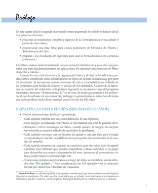 v
Prólogo
En esta cuarta edición (segunda en español) hemos mantenido los objetivos básicos de las
tres primeras ediciones:
• presentar un tratamiento completo y riguroso de la Termodinámica técnica desde el
punto de vista clásico,
• proporcionar una base firme para cursos posteriores de Mecánica de Fluidos y
Transferencia de Calor,
• preparar a los estudiantes de ingeniería para usar la Termodinámica en la práctica
profesional.
Este libro contiene material suficiente para un curso de introducción y para un curso pos-
terior que trate fundamentalmente las aplicaciones. Se suponen conocimientos de Física
elemental y Cálculo.
Aunque la cuarta edición retiene la organización básica y el nivel de las ediciones pre-
vias, hemos introducido varias modificaciones al objeto de facilitar el aprendizaje por parte
del estudiante. Se incorporan nuevos elementos de texto y características en el diseño de
los contenidos para facilitar la lectura y el estudio de los materiales. Asumiendo la impor-
tancia creciente del ordenador en la práctica ingenieril, se incorpora el uso del programa
informático Interactive Thermodynamics: IT1
en el texto, de modo que permita a los profeso-
res el uso de software en sus cursos. Sin embargo, la presentación se estructura de forma
que quien prefiera omitir dicho material pueda hacerlo sin dificultad.
NUEVO EN LA CUARTA EDICIÓN (SEGUNDA EN ESPAÑOL)
• Nuevos elementos para facilitar el aprendizaje:
– Cada capítulo empieza con una clara definición de sus objetivos.
– En el margen, coordinadas con el texto, se van listando una serie de palabras clave.
– Asimismo, Criterio metodológico identifica, cuando aparece al margen, las mejoras
introducidas en nuestro método de resolución de problemas.
– Cada capítulo concluye con un Resumen del capítulo y con una Guía para el estudio
acompañada por una lista de palabras clave para ayudar a los estudiantes en el estu-
dio del material.
– Cada capítulo presenta un conjunto de cuestiones para discusión bajo el epígrafe
Cuestiones para reflexionar que pueden responderse a título individual o en grupo
para desarrollar una mayor comprensión del texto, promover el pensamiento crí-
tico y poder resolver cuestiones tipo test.
– Numerosos ejemplos incorporados a lo largo del texto, se identifican con la intro-
ducción “Por ejemplo…” Esto complementa los 141 ejemplos con la estructura
formal que caracteriza el formato de resolución.
1
Nota del editor: La edición española se ha ajustado considerando que dicho software no está disponi-
ble para los estudiantes. En todo caso los enunciados que se señalan como adecuados a un tratamiento
informático pueden resolverse con el programa Termograf distribuido en colaboración con la editorial.
 