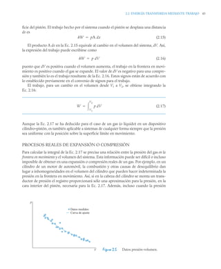2.2 ENERGÍA TRANSFERIDA MEDIANTE TRABAJO 43
ficie del pistón. El trabajo hecho por el sistema cuando el pistón se desplaza una distancia
dx es
(2.15)
El producto A dx en la Ec. 2.15 equivale al cambio en el volumen del sistema, dV. Así,
la expresión del trabajo puede escribirse como
(2.16)
puesto que dV es positiva cuando el volumen aumenta, el trabajo en la frontera en movi-
miento es positivo cuando el gas se expande. El valor de dV es negativo para una compre-
sión y también lo es el trabajo resultante de la Ec. 2.16. Estos signos están de acuerdo con
lo establecido previamente en el convenio de signos para el trabajo.
El trabajo, para un cambio en el volumen desde V1 a V2, se obtiene integrando la
Ec. 2.16:
(2.17)
Aunque la Ec. 2.17 se ha deducido para el caso de un gas (o líquido) en un dispositivo
cilindro–pistón, es también aplicable a sistemas de cualquier forma siempre que la presión
sea uniforme con la posición sobre la superficie límite en movimiento.
PROCESOS REALES DE EXPANSIÓN O COMPRESIÓN
Para calcular la integral de la Ec. 2.17 se precisa una relación entre la presión del gas en la
frontera en movimiento y el volumen del sistema. Esta información puede ser difícil o incluso
imposible de obtener en una expansión o compresión reales de un gas. Por ejemplo, en un
cilindro de un motor de automóvil, la combustión y otras causas de desequilibrio dan
lugar a inhomogeneidades en el volumen del cilindro que pueden hacer indeterminada la
presión en la frontera en movimiento. Así, si en la cabeza del cilindro se monta un trans-
ductor de presión el registro proporcionará sólo una aproximación para la presión, en la
cara interior del pistón, necesaria para la Ec. 2.17. Además, incluso cuando la presión
Figura 2.5 Datos presión-volumen.
W pA dx

W p dV

W p dV
V1
V2


p
V
Datos medidos
Curva de ajuste
 
