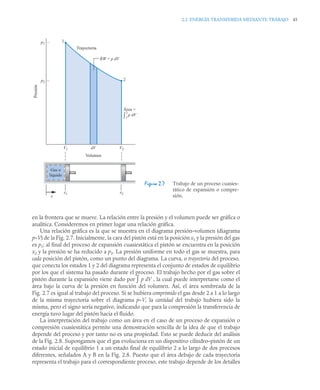 2.2 ENERGÍA TRANSFERIDA MEDIANTE TRABAJO 45
en la frontera que se mueve. La relación entre la presión y el volumen puede ser gráfica o
analítica. Consideremos en primer lugar una relación gráfica.
Una relación gráfica es la que se muestra en el diagrama presión–volumen (diagrama
p–V) de la Fig. 2.7. Inicialmente, la cara del pistón está en la posición x1 y la presión del gas
es p1; al final del proceso de expansión cuasiestática el pistón se encuentra en la posición
x2 y la presión se ha reducido a p2. La presión uniforme en todo el gas se muestra, para
cada posición del pistón, como un punto del diagrama. La curva, o trayectoria del proceso,
que conecta los estados 1 y 2 del diagrama representa el conjunto de estados de equilibrio
por los que el sistema ha pasado durante el proceso. El trabajo hecho por el gas sobre el
pistón durante la expansión viene dado por ∫ p dV , la cual puede interpretarse como el
área bajo la curva de la presión en función del volumen. Así, el área sombreada de la
Fig. 2.7 es igual al trabajo del proceso. Si se hubiera comprimido el gas desde 2 a 1 a lo largo
de la misma trayectoria sobre el diagrama p–V, la cantidad del trabajo hubiera sido la
misma, pero el signo sería negativo, indicando que para la compresión la transferencia de
energía tuvo lugar del pistón hacia el fluido.
La interpretación del trabajo como un área en el caso de un proceso de expansión o
compresión cuasiestática permite una demostración sencilla de la idea de que el trabajo
depende del proceso y por tanto no es una propiedad. Esto se puede deducir del análisis
de la Fig. 2.8. Supongamos que el gas evoluciona en un dispositivo cilindro–pistón de un
estado inicial de equilibrio 1 a un estado final de equilibrio 2 a lo largo de dos procesos
diferentes, señalados A y B en la Fig. 2.8. Puesto que el área debajo de cada trayectoria
representa el trabajo para el correspondiente proceso, este trabajo depende de los detalles
Figura 2.7 Trabajo de un proceso cuasies-
tático de expansión o compre-
sión.
Gas o
líquido
V1
p1
p2
dV
Volumen
V2
x1 x2
x
1
2
Trayectoria
W = p dV
δ
Área =
p dV
Presión
2
1
∫
 