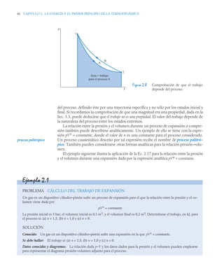 46 CAPITULO 2. LA ENERGÍA Y EL PRIMER PRINCIPIO DE LA TERMODINÁMICA
del proceso, definido éste por una trayectoria específica y no sólo por los estados inicial y
final. Si recordamos la comprobación de que una magnitud era una propiedad, dada en la
Sec. 1.3, puede deducirse que el trabajo no es una propiedad. El valor del trabajo depende de
la naturaleza del proceso entre los estados extremos.
La relación entre la presión y el volumen durante un proceso de expansión o compre-
sión también puede describirse analíticamente. Un ejemplo de ello se tiene con la expre-
sión pVn
= constante, donde el valor de n es una constante para el proceso considerado.
Un proceso cuasiestático descrito por tal expresión recibe el nombre de proceso politró-
pico. También pueden considerarse otras formas analíticas para la relación presión–volu-
men.
El ejemplo siguiente ilustra la aplicación de la Ec. 2.17 para la relación entre la presión
y el volumen durante una expansión dada por la expresión analítica pVn = constante.
Figura 2.8 Comprobación de que el trabajo
depende del proceso.
2
A
B
1
p
V
Área = trabajo
para el proceso A
proceso politrópico
Ejemplo 2.1
PROBLEMA CÁLCULO DEL TRABAJO DE EXPANSIÓN
Un gas en un dispositivo cilindro–pistón sufre un proceso de expansión para el que la relación entre la presión y el vo-
lumen viene dada por
pVn
= constante
La presión inicial es 3 bar, el volumen inicial es 0,1 m3, y el volumen final es 0,2 m3. Determínese el trabajo, en kJ, para
el proceso si: (a) n = 1,5, (b) n = 1,0 y (c) n = 0.
SOLUCIÓN
Conocido: Un gas en un dispositivo cilindro–pistón sufre una expansión en la que pVn = constante.
Se debe hallar: El trabajo si: (a) n = 1,5, (b) n = 1,0 y (c) n = 0.
Datos conocidos y diagramas: La relación dada p–V y los datos dados para la presión y el volumen pueden emplearse
para representar el diagrama presión–volumen adjunto para el proceso.
 