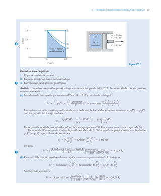 2.2 ENERGÍA TRANSFERIDA MEDIANTE TRABAJO 47
Figura E2.1
Consideraciones e hipótesis:
1. El gas es un sistema cerrado.
2. La pared móvil es el único modo de trabajo.
3. La expansión es un proceso politrópico.
Análisis: Los valores requeridos para el trabajo se obtienen integrando la Ec. 2.17, llevando a ella la relación presión–
volumen conocida.
(a) Introduciendo la expresión p = constante/Vn en la Ec. 2.17 y calculando la integral
La constante en esta expresión puede calcularse en cada uno de los estados extremos: constante =
Así, la expresión del trabajo resulta ser
Esta expresión es válida para todos los valores de n excepto para n = 1,0. Este caso se resuelve en el apartado (b).
Para calcular W es necesario conocer la presión en el estado 2. Dicha presión se puede calcular con la relación
que, ordenando, conduce a
De aquí,
(b) Para n = 1,0 la relación presión–volumen es pV = constante o p = constante/V. El trabajo es
Sustituyendo los valores,
1
Gas
pV n
=
constante
p1 = 3,0 bar
V1 = 0,1 m3
V2 = 0,2 m3
3,0
2,0
1,0
0,1 0,2
V (m3
)
p
(bar)
2a
2b
2c
1
Área = trabajo
para el proceso A
2
W p V
d
V1
V2
 constante
Vn
-------------------------
- V
d
V1
V2
 constante
V2
1 n

V1
1 n


1 n

----------------------------------
-
⎝ ⎠
⎛ ⎞
  
p1V1
n
p2V2
n
.

W
p2V2
n
( )V2
1 n

p1V1
n
( )V1
1 n


1 n

----------------------------------------------------------------------
-
p2V2 p1V1

1 n

-------------------------------
-
 
p1V1
n
p2V2
n

p2 p1
V1
V2
-----
-
⎝ ⎠
⎛ ⎞
n
3 bar
( )
0 1
,
0 2
,
-------
-
⎝ ⎠
⎛ ⎞
1 5
,
1 06 bar
,
  
3
W
1 06 bar
,
( ) 0 2 m3
,
( ) 3
( ) 0 1
,
( )

1 1 5
,

------------------------------------------------------------------------------
-
⎝ ⎠
⎛ ⎞ 105N/m2
1 bar
-----------------------
-
1 kJ
103 N m
-------------------------
- +17 6 kJ
,
 
W constante
V
d
V
------
V1
V2
 constante
( )
V2
V1
-----
-
ln p1V1
( )
V2
V1
-----
-
ln
  
W 3 bar
( ) 0 1 m3
,
( ) 105N/m2
1 bar
-----------------------
-
1 kJ
103 N m
-------------------------
-
0 2
,
0 1
,
-------
-
⎝ ⎠
⎛ ⎞
ln +20 79 kJ
,
 
 