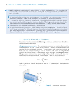 48 CAPITULO 2. LA ENERGÍA Y EL PRIMER PRINCIPIO DE LA TERMODINÁMICA
2.2.3 EJEMPLOS ADICIONALES DE TRABAJO
Para ampliar nuestra comprensión del concepto de trabajo, consideraremos ahora breve-
mente algunos otros ejemplos.
Alargamiento de una barra. Sea un sistema consistente en una barra bajo tensión,
según muestra la Fig. 2.9. La barra está fija en x = 0, y se aplica una fuerza F en el otro
extremo. Representemos a la fuerza por F = σA, donde A es el área de la sección de la
barra y σ es el esfuerzo normal que actúa en el extremo de la barra. El trabajo hecho
cuando el extremo de la barra se desplaza una distancia dx viene dado por δW = –σA dx.
El signo menos es necesario ya que el trabajo se hace sobre la barra cuando dx es posi-
tivo. El trabajo para un cambio de longitud desde x1 a x2 se calcula integrando:
(2.18)
La Ec. 2.18 para un sólido es la equivalente de la Ec. 2.17 para un gas en una expansión o
compresión.
(c) Para n = 0, la relación presión–volumen se reduce a p = cte., y la integral se transforma en W = p(V2
– V1
), que es un
caso especial de la expresión obtenida en el apartado (a). Sustituyendo los valores y convirtiendo las unidades como
antes, W = +30 kJ.
 En cada caso, el trabajo para el proceso puede interpretarse como el área bajo la curva que representa al proceso en
el respectivo diagrama p–V. Nótese que las áreas relativas son coherentes con los resultados numéricos.
 La consideración de proceso politrópico es significativa. Si la relación presión–volumen dada se hubiese obtenido
como un ajuste experimental de datos presión–volumen, el valor de ∫ p dV hubiera proporcionado una estimación plau-
sible del trabajo sólo cuando la presión medida fuese esencialmente igual a la ejercida en la cara interna del pistón.
 Obsérvese el uso de los factores de conversión aquí y en el apartado (b).
 No es necesario identificar el gas (o líquido) contenido dentro del dispositivo cilindro–pistón. Los valores calculados
para W quedan determinados por el recorrido del proceso y los estados extremos. Sin embargo, si se desean calcular
otras propiedades tales como la temperatura, deben ser conocidas tanto la naturaleza como la cantidad de la sustan-
cia para poder utilizar las relaciones adecuadas entre las propiedades de dicha sustancia en particular.
4
W A dx
x1
x2



Figura 2.9 Alargamiento de una barra.
x
x1
x2
F
Área = A
 
